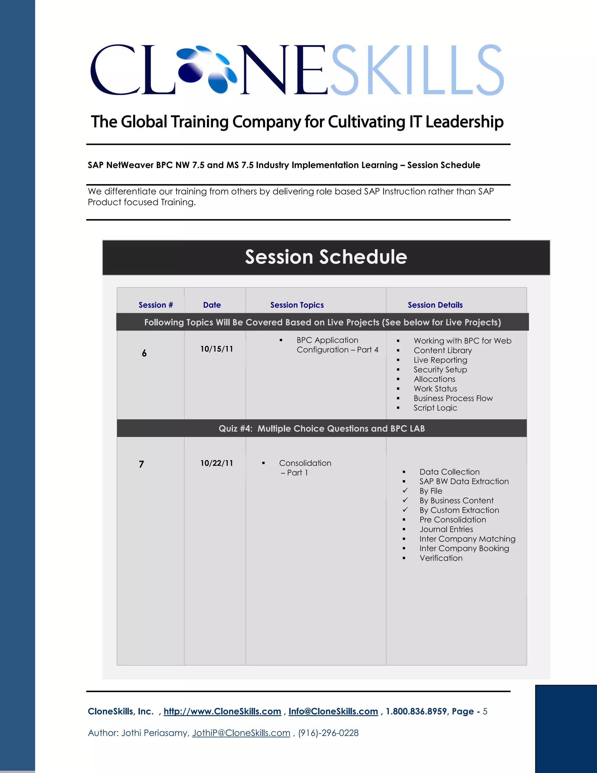 SAP NetWeaver BPC NW 7.5 and MS 7.5 Industry Implementation Learning – Session Schedule
We differentiate our training from others by delivering role based SAP Instruction rather than SAP
Product focused Training.
CloneSkills, Inc. , http://www.CloneSkills.com , Info@CloneSkills.com , 1.800.836.8959, Page - 5
Author: Jothi Periasamy, JothiP@CloneSkills.com , (916)-296-0228
Session Schedule
Quiz #4: Multiple Choice Questions and BPC LAB
Session # Date Session Topics Session Details
6
BPC Application
Configuration – Part 4
Working with BPC for Web
Content Library
Live Reporting
Security Setup
Allocations
Work Status
Business Process Flow
Script Logic
7 Consolidation
– Part 1 Data Collection
SAP BW Data Extraction
By File
By Business Content
By Custom Extraction
Pre Consolidation
Journal Entries
Inter Company Matching
Inter Company Booking
Verification
10/15/11
10/22/11
Following Topics Will Be Covered Based on Live Projects (See below for Live Projects)
 