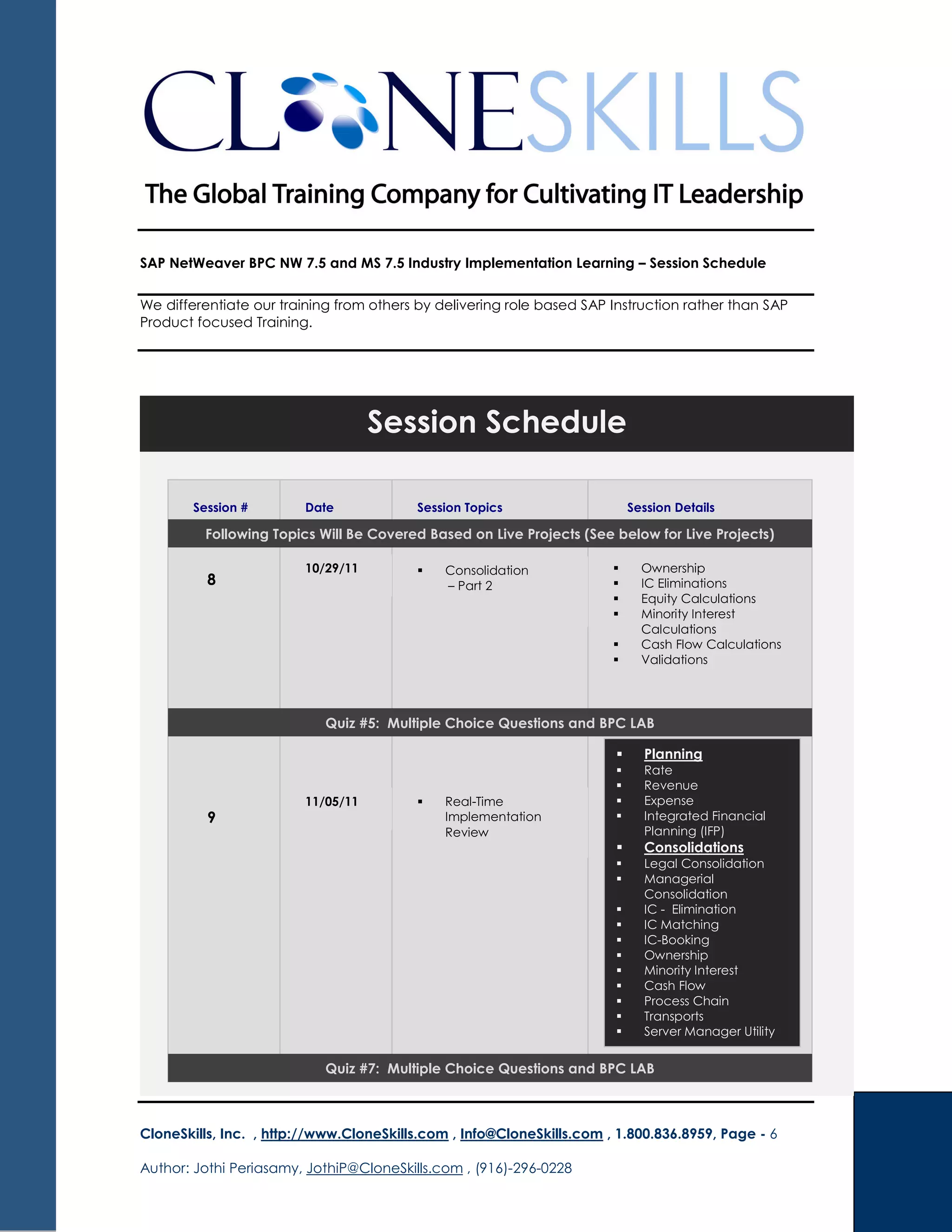 SAP NetWeaver BPC NW 7.5 and MS 7.5 Industry Implementation Learning – Session Schedule
We differentiate our training from others by delivering role based SAP Instruction rather than SAP
Product focused Training.
CloneSkills, Inc. , http://www.CloneSkills.com , Info@CloneSkills.com , 1.800.836.8959, Page - 6
Author: Jothi Periasamy, JothiP@CloneSkills.com , (916)-296-0228
Session Schedule
Session # Date Session Topics Session Details
8
Consolidation
– Part 2
Quiz #5: Multiple Choice Questions and BPC LAB
Ownership
IC Eliminations
Equity Calculations
Minority Interest
Calculations
Cash Flow Calculations
Validations
9
Real-Time
Implementation
Review
Planning
Rate
Revenue
Expense
Integrated Financial
Planning (IFP)
Consolidations
Legal Consolidation
Managerial
Consolidation
IC - Elimination
IC Matching
IC-Booking
Ownership
Minority Interest
Cash Flow
Process Chain
Transports
Server Manager Utility
Quiz #7: Multiple Choice Questions and BPC LAB
10/29/11
11/05/11
Following Topics Will Be Covered Based on Live Projects (See below for Live Projects)
 