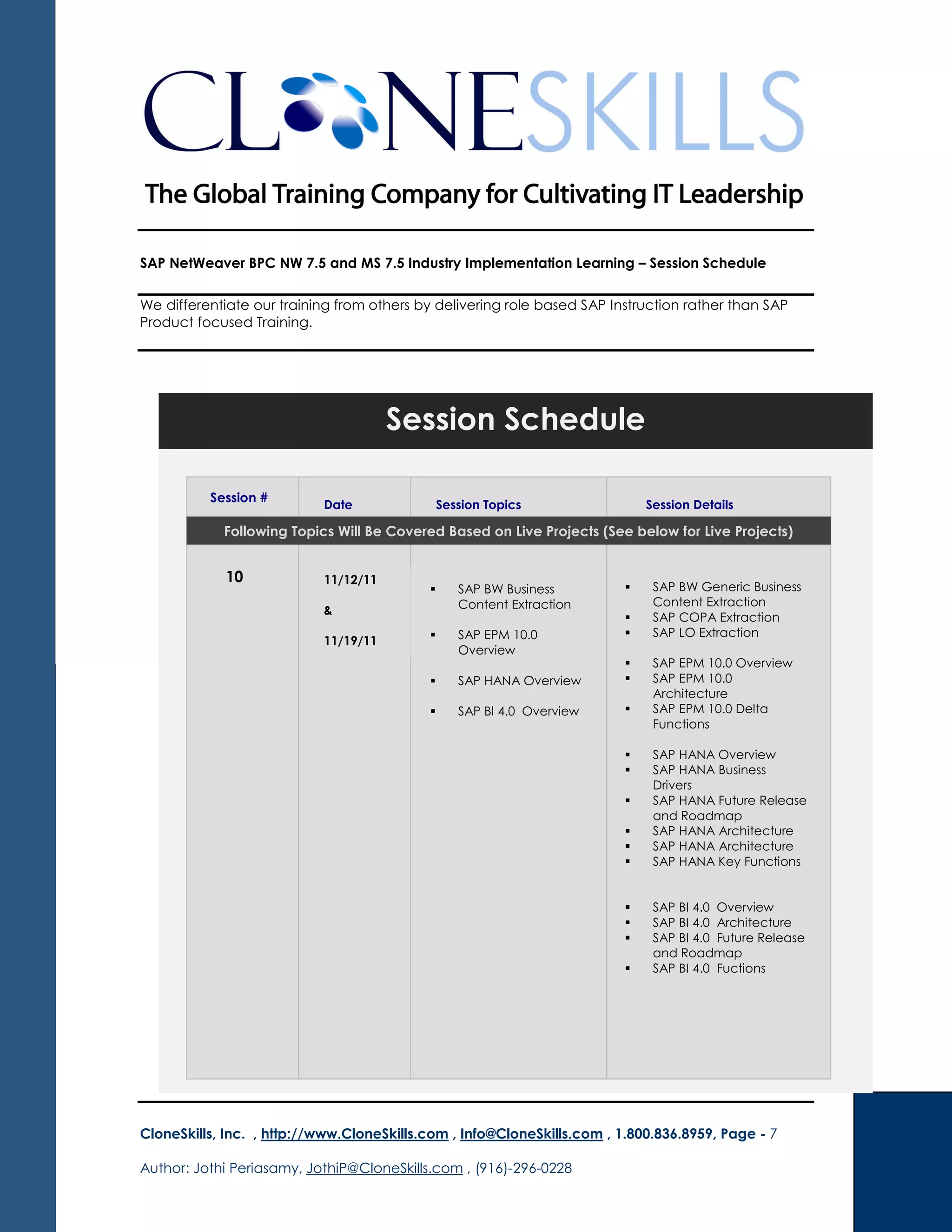 SAP NetWeaver BPC NW 7.5 and MS 7.5 Industry Implementation Learning – Session Schedule
We differentiate our training from others by delivering role based SAP Instruction rather than SAP
Product focused Training.
CloneSkills, Inc. , http://www.CloneSkills.com , Info@CloneSkills.com , 1.800.836.8959, Page - 7
Author: Jothi Periasamy, JothiP@CloneSkills.com , (916)-296-0228
Session Schedule
Session #
Date Session Topics Session Details
Following Topics Will Be Covered Based on Live Projects (See below for Live Projects)
10 11/12/11
&
11/19/11
SAP BW Business
Content Extraction
SAP EPM 10.0
Overview
SAP HANA Overview
SAP BI 4.0 Overview
SAP BW Generic Business
Content Extraction
SAP COPA Extraction
SAP LO Extraction
SAP EPM 10.0 Overview
SAP EPM 10.0
Architecture
SAP EPM 10.0 Delta
Functions
SAP HANA Overview
SAP HANA Business
Drivers
SAP HANA Future Release
and Roadmap
SAP HANA Architecture
SAP HANA Architecture
SAP HANA Key Functions
SAP BI 4.0 Overview
SAP BI 4.0 Architecture
SAP BI 4.0 Future Release
and Roadmap
SAP BI 4.0 Fuctions
 