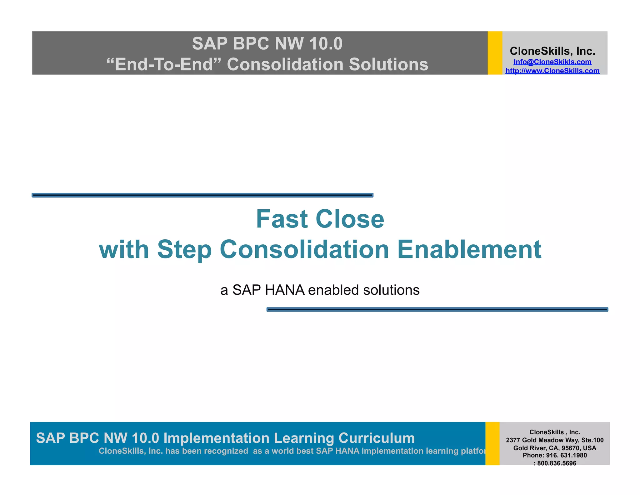 SAP BPC NW 10.0                                                                          CloneSkills, Inc.
         “End-To-End” Consolidation Solutions                                                                Info@CloneSkikls.com
                                                                                                          http://www.CloneSkills.com




                    Fast Close
        with Step Consolidation Enablement
                                     a SAP HANA enabled solutions




                                                                                                                 CloneSkills , Inc.
SAP BPC NW 10.0 Implementation Learning SAP HANA
                                        Curriculum                                                        2377 Gold Meadow Way, Ste.100
                                                                                                            Gold River, CA, 95670, USA
        CloneSkills, Inc. has been recognized as a world best SAP HANA implementation learning platform        Phone: 916. 631.1980
                                                                                                                  : 800.836.5696
 