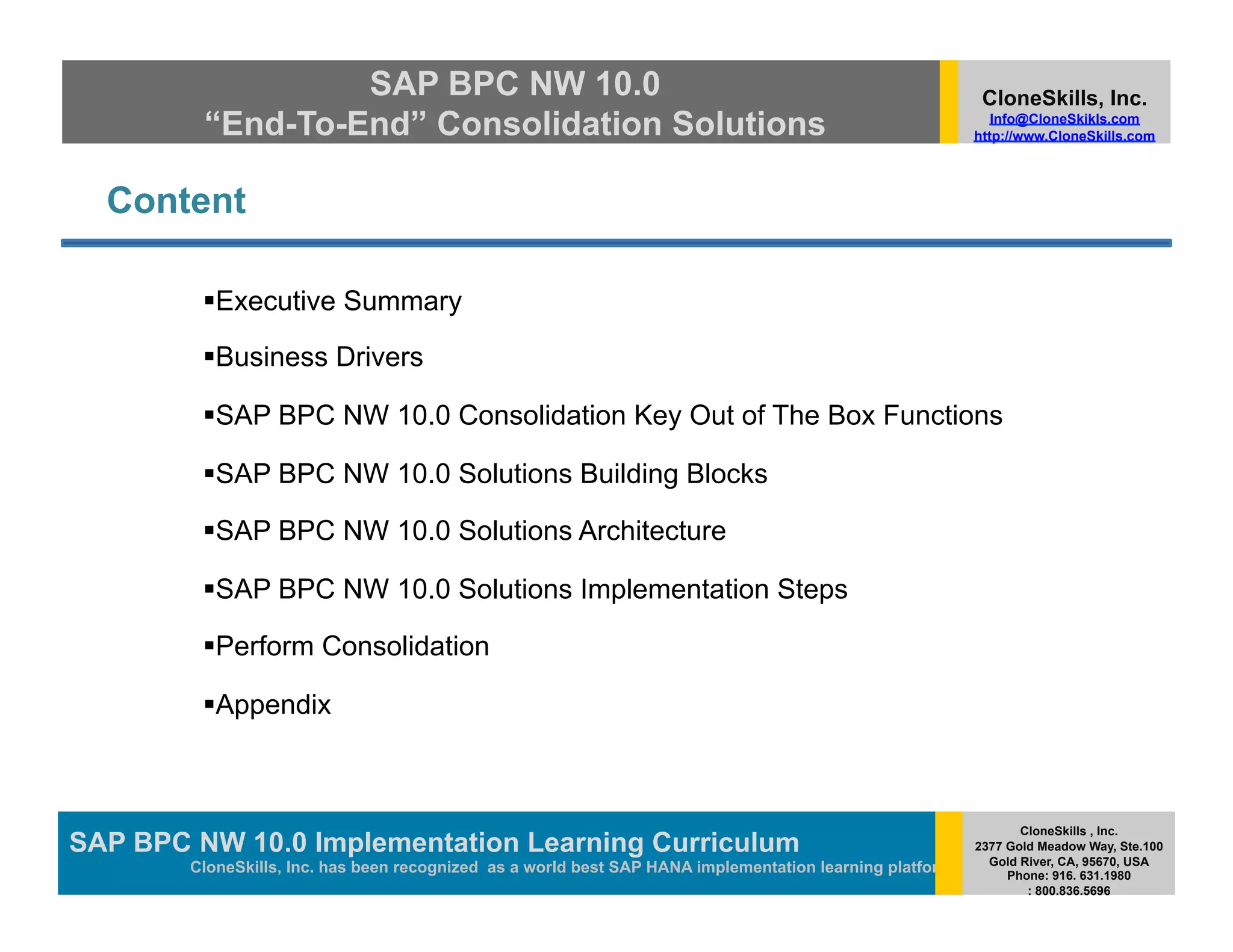 SAP BPC NW 10.0                                                                          CloneSkills, Inc.
         “End-To-End” Consolidation Solutions                                                                Info@CloneSkikls.com
                                                                                                          http://www.CloneSkills.com




  Content

           xecutive Summary
          E

           usiness Drivers
          B

           AP BPC NW 10.0 Consolidation Key Out of The Box Functions
          S

           AP BPC NW 10.0 Solutions Building Blocks
          S

           AP BPC NW 10.0 Solutions Architecture
          S

           AP BPC NW 10.0 Solutions Implementation Steps
          S

           erform Consolidation
          P

           ppendix
          A



                                                                                                                 CloneSkills , Inc.
SAP BPC NW 10.0 Implementation Learning SAP HANA
                                        Curriculum                                                        2377 Gold Meadow Way, Ste.100
                                                                                                            Gold River, CA, 95670, USA
        CloneSkills, Inc. has been recognized as a world best SAP HANA implementation learning platform        Phone: 916. 631.1980
                                                                                                                  : 800.836.5696
 