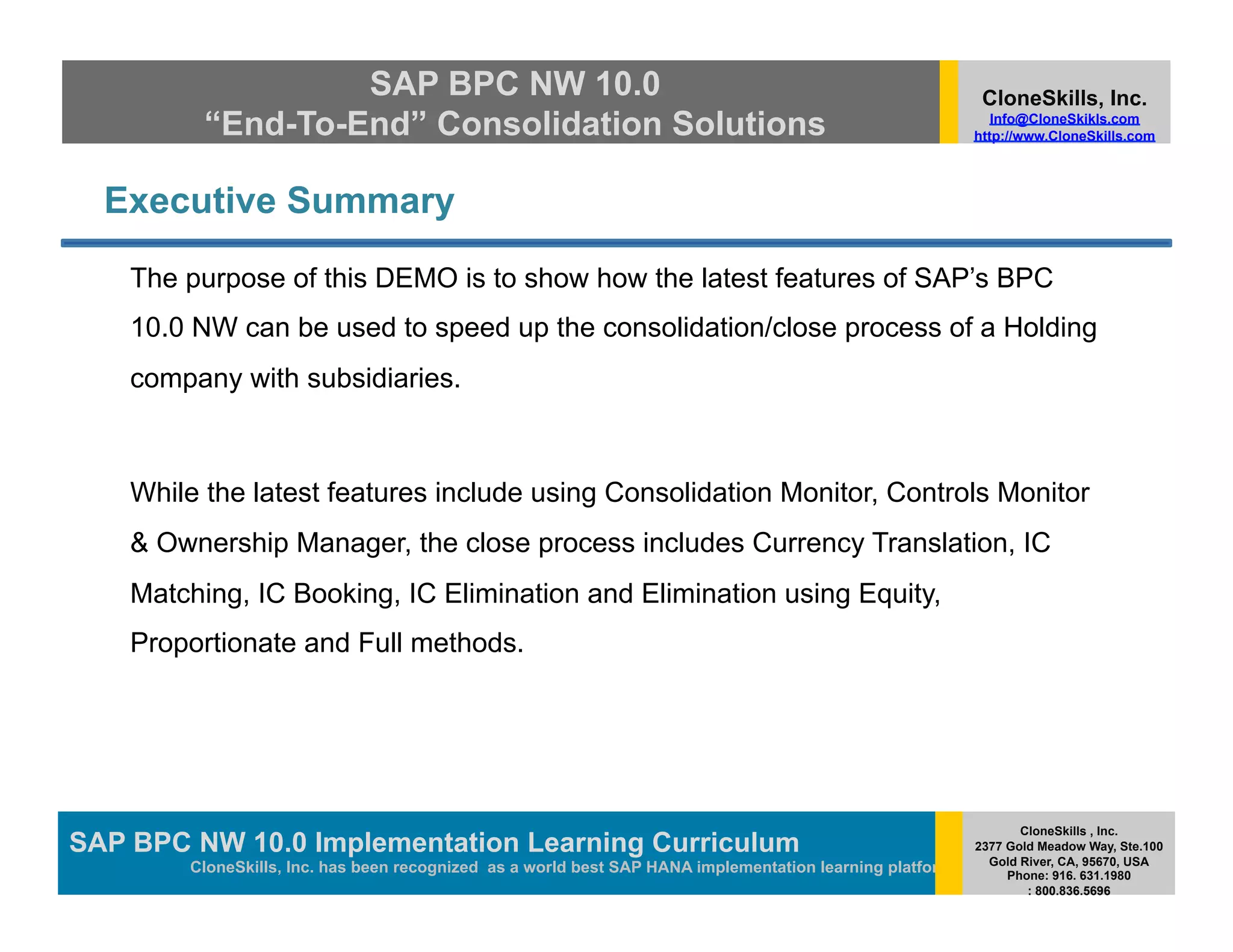 SAP BPC NW 10.0                                                                         CloneSkills, Inc.
          “End-To-End” Consolidation Solutions                                                               Info@CloneSkikls.com
                                                                                                          http://www.CloneSkills.com




  Executive Summary

    The purpose of this DEMO is to show how the latest features of SAP’s BPC
    10.0 NW can be used to speed up the consolidation/close process of a Holding
    company with subsidiaries.



    While the latest features include using Consolidation Monitor, Controls Monitor
    & Ownership Manager, the close process includes Currency Translation, IC
    Matching, IC Booking, IC Elimination and Elimination using Equity,
    Proportionate and Full methods.




                                                                                                                 CloneSkills , Inc.
SAP BPC NW 10.0 Implementation Learning SAP HANA
                                        Curriculum                                                        2377 Gold Meadow Way, Ste.100
                                                                                                            Gold River, CA, 95670, USA
        CloneSkills, Inc. has been recognized as a world best SAP HANA implementation learning platform        Phone: 916. 631.1980
                                                                                                                  : 800.836.5696
 