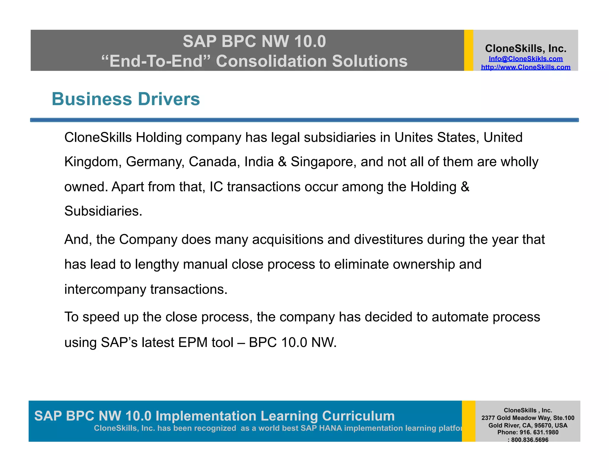 SAP BPC NW 10.0                                                                         CloneSkills, Inc.
          “End-To-End” Consolidation Solutions                                                               Info@CloneSkikls.com
                                                                                                          http://www.CloneSkills.com




  Business Drivers

    CloneSkills Holding company has legal subsidiaries in Unites States, United
    Kingdom, Germany, Canada, India & Singapore, and not all of them are wholly
    owned. Apart from that, IC transactions occur among the Holding &
    Subsidiaries.

    And, the Company does many acquisitions and divestitures during the year that
    has lead to lengthy manual close process to eliminate ownership and
    intercompany transactions.

    To speed up the close process, the company has decided to automate process
    using SAP’s latest EPM tool – BPC 10.0 NW.



                                                                                                                 CloneSkills , Inc.
SAP BPC NW 10.0 Implementation Learning SAP HANA
                                        Curriculum                                                        2377 Gold Meadow Way, Ste.100
                                                                                                            Gold River, CA, 95670, USA
        CloneSkills, Inc. has been recognized as a world best SAP HANA implementation learning platform        Phone: 916. 631.1980
                                                                                                                  : 800.836.5696
 