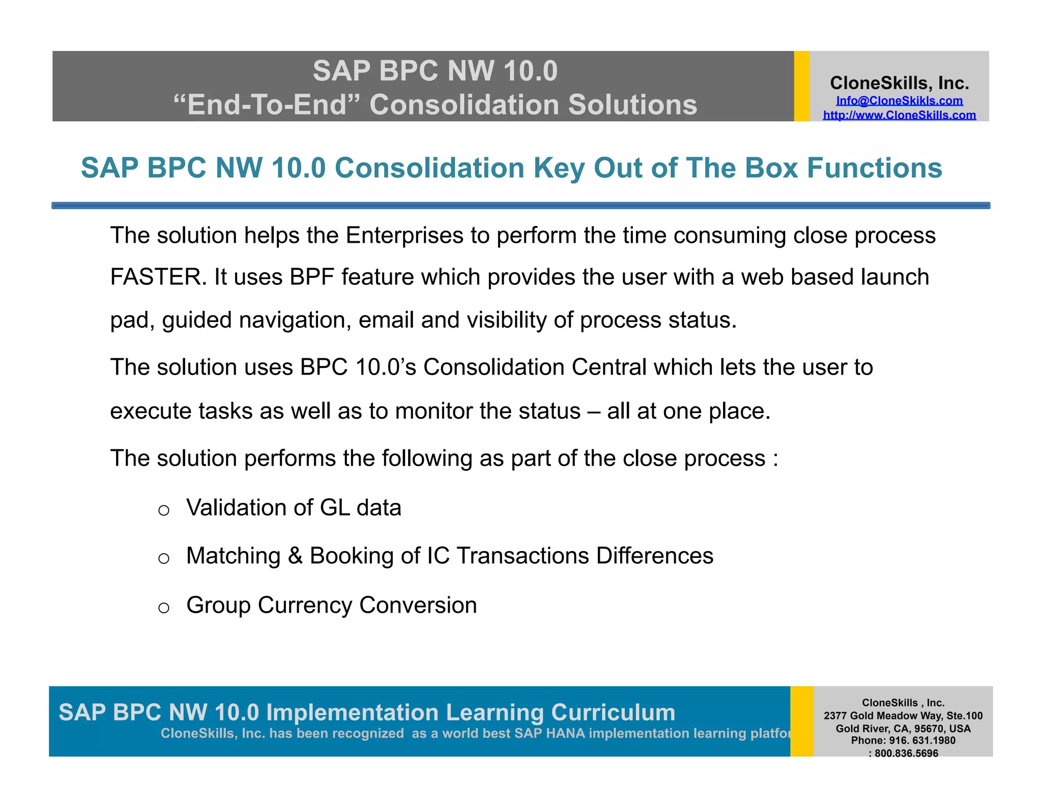 SAP BPC NW 10.0                                                                          CloneSkills, Inc.
          “End-To-End” Consolidation Solutions                                                                Info@CloneSkikls.com
                                                                                                           http://www.CloneSkills.com



 SAP BPC NW 10.0 Consolidation Key Out of The Box Functions

    The solution helps the Enterprises to perform the time consuming close process
    FASTER. It uses BPF feature which provides the user with a web based launch
    pad, guided navigation, email and visibility of process status.

    The solution uses BPC 10.0’s Consolidation Central which lets the user to
    execute tasks as well as to monitor the status – all at one place.

    The solution performs the following as part of the close process :

        o  Validation of GL data

        o  Matching & Booking of IC Transactions Differences

        o  Group Currency Conversion


                                                                                                                  CloneSkills , Inc.
SAP BPC NW 10.0 Implementation Learning SAP HANA
                                        Curriculum                                                         2377 Gold Meadow Way, Ste.100
                                                                                                             Gold River, CA, 95670, USA
         CloneSkills, Inc. has been recognized as a world best SAP HANA implementation learning platform        Phone: 916. 631.1980
                                                                                                                   : 800.836.5696
 