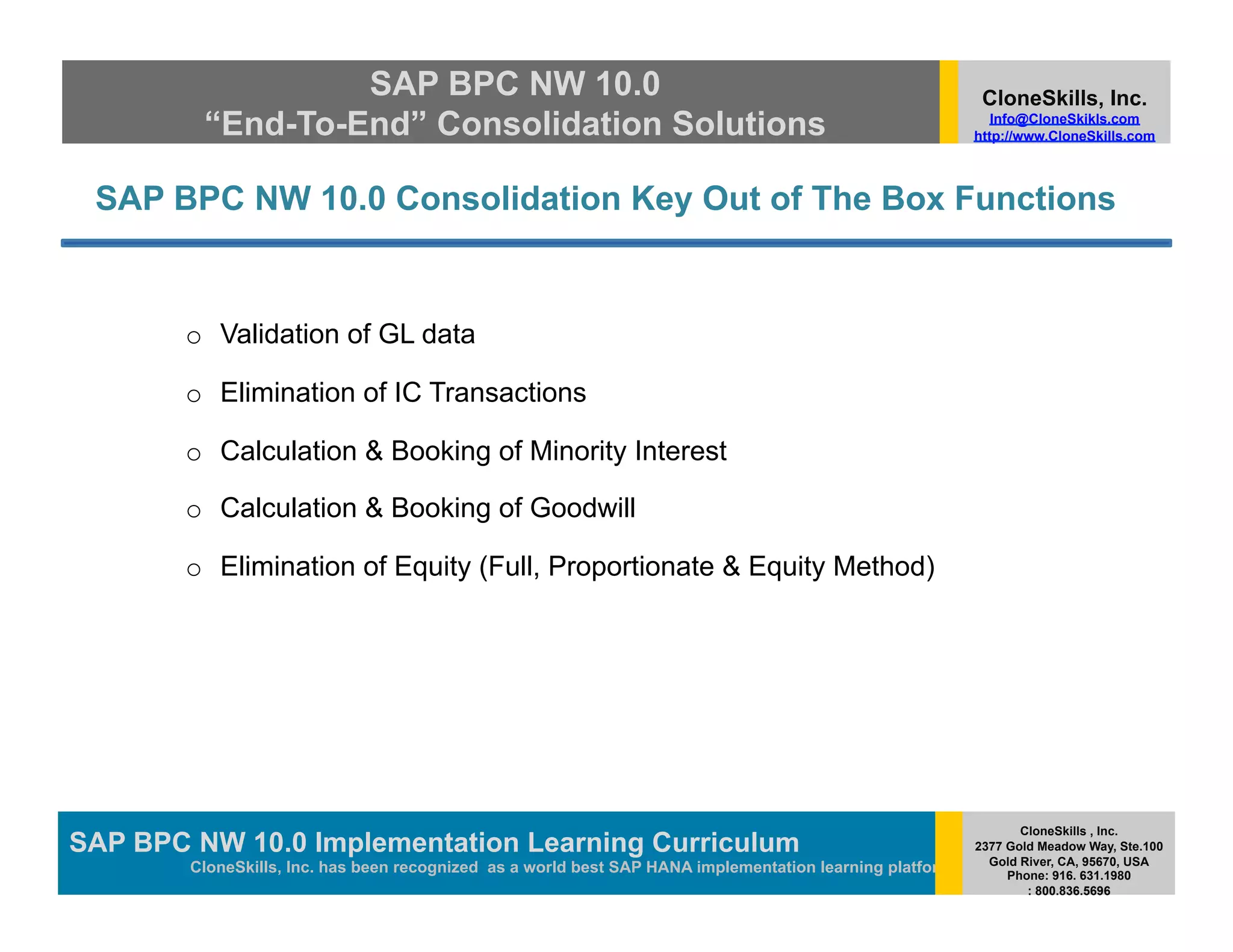 SAP BPC NW 10.0                                                                          CloneSkills, Inc.
         “End-To-End” Consolidation Solutions                                                                Info@CloneSkikls.com
                                                                                                          http://www.CloneSkills.com



 SAP BPC NW 10.0 Consolidation Key Out of The Box Functions


       o  Validation of GL data

       o  Elimination of IC Transactions

       o  Calculation & Booking of Minority Interest

       o  Calculation & Booking of Goodwill

       o  Elimination of Equity (Full, Proportionate & Equity Method)




                                                                                                                 CloneSkills , Inc.
SAP BPC NW 10.0 Implementation Learning SAP HANA
                                        Curriculum                                                        2377 Gold Meadow Way, Ste.100
                                                                                                            Gold River, CA, 95670, USA
        CloneSkills, Inc. has been recognized as a world best SAP HANA implementation learning platform        Phone: 916. 631.1980
                                                                                                                  : 800.836.5696
 