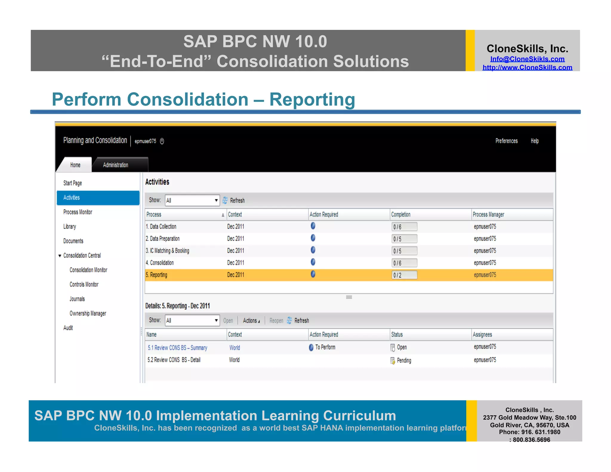 SAP BPC NW 10.0                                                                          CloneSkills, Inc.
         “End-To-End” Consolidation Solutions                                                                Info@CloneSkikls.com
                                                                                                          http://www.CloneSkills.com




  Perform Consolidation – Reporting




                                                                                                                 CloneSkills , Inc.
SAP BPC NW 10.0 Implementation Learning Curriculum
                                        SAP HANA
                                                                                                          2377 Gold Meadow Way, Ste.100
                                                                                                            Gold River, CA, 95670, USA
        CloneSkills, Inc. has been recognized as a world best SAP HANA implementation learning platform        Phone: 916. 631.1980
                                                                                                                  : 800.836.5696
 