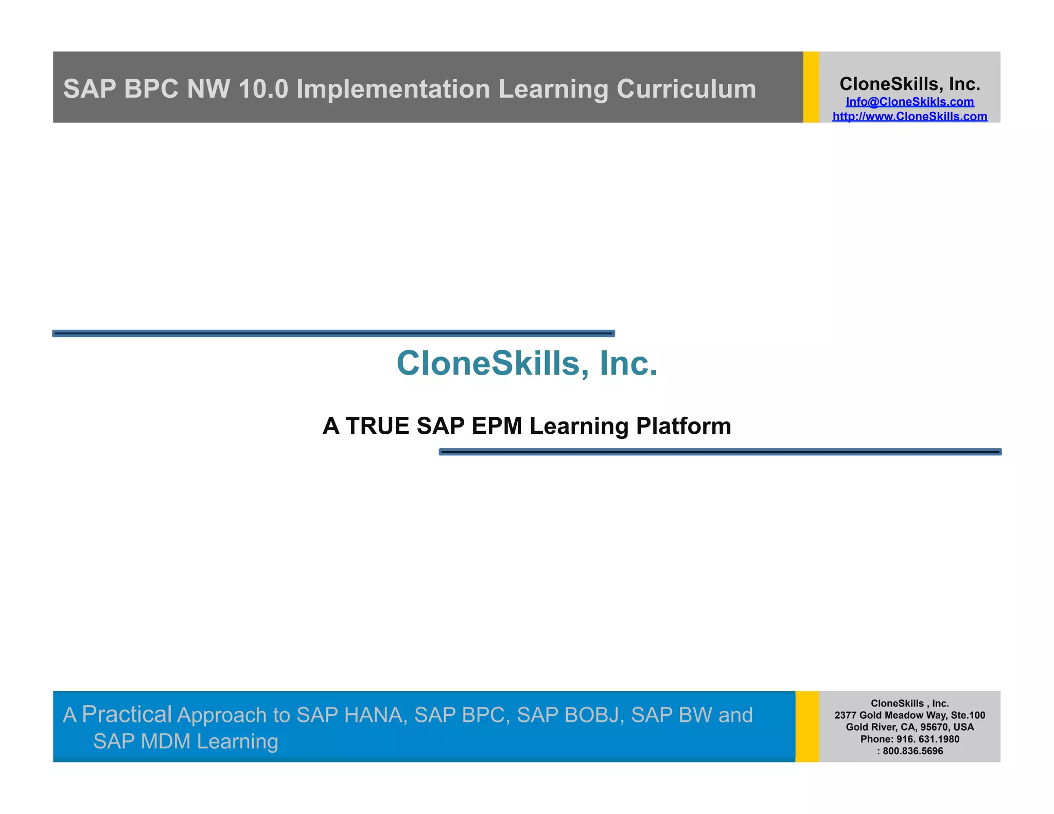 SAP BPC NW 10.0 Implementation Learning Curriculum                 CloneSkills, Inc.
                                                                     Info@CloneSkikls.com
                                                                  http://www.CloneSkills.com




                              CloneSkills, Inc.
                       A TRUE SAP EPM Learning Platform




                                                                         CloneSkills , Inc.
A Practical Approach to SAP HANA, SAP BPC, SAP BOBJ, SAP BW and   2377 Gold Meadow Way, Ste.100
                                                                    Gold River, CA, 95670, USA
   SAP MDM Learning                                                    Phone: 916. 631.1980
                                                                          : 800.836.5696
 