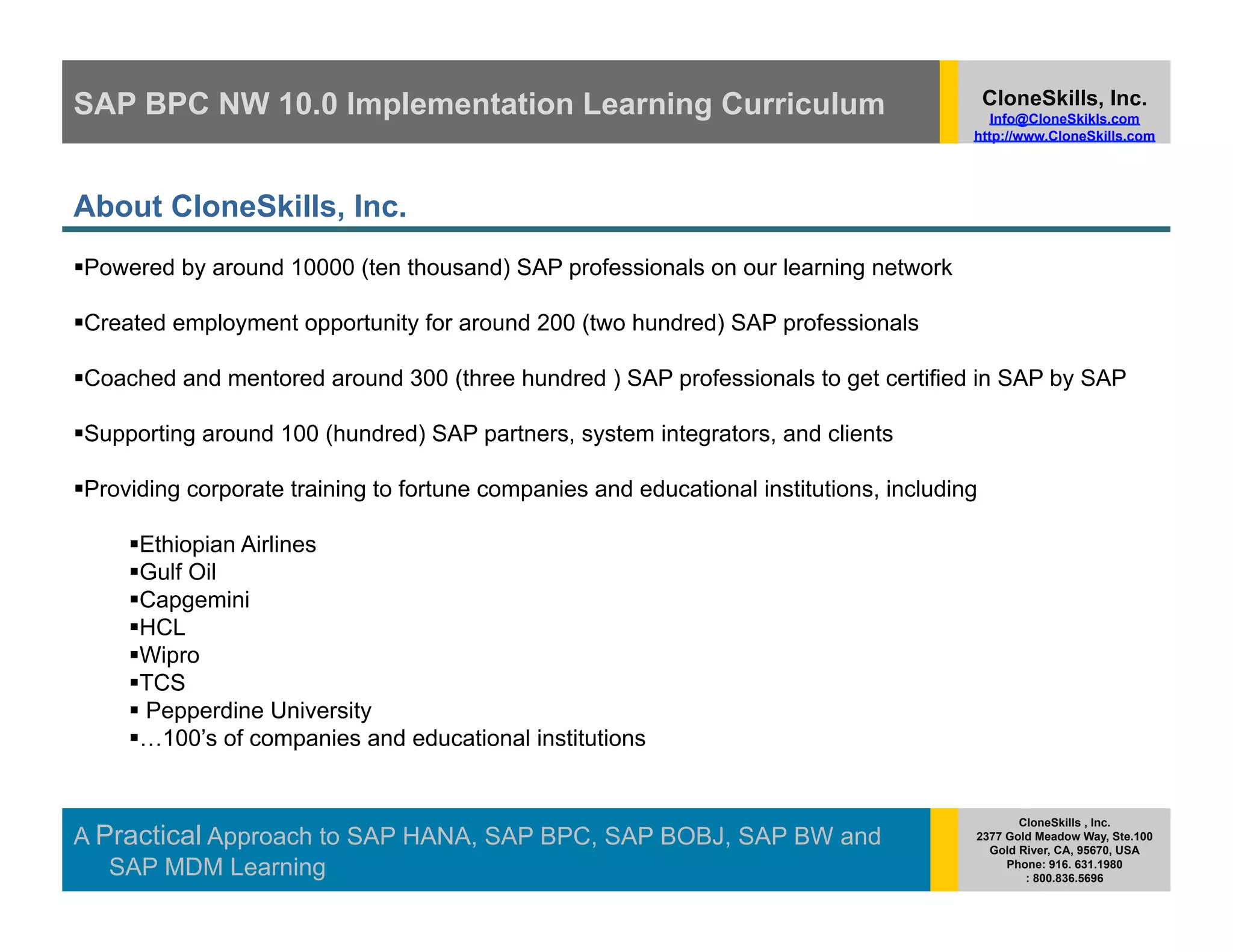 SAP BPC NW 10.0 Implementation Learning Curriculum                                            CloneSkills, Inc.
                                                                                             Info@CloneSkikls.com
                                                                                          http://www.CloneSkills.com




About CloneSkills, Inc.
  owered by around 10000 (ten thousand) SAP professionals on our learning network
 P

  reated employment opportunity for around 200 (two hundred) SAP professionals
 C

  oached and mentored around 300 (three hundred ) SAP professionals to get certified in SAP by SAP
 C

  upporting around 100 (hundred) SAP partners, system integrators, and clients
 S

  roviding corporate training to fortune companies and educational institutions, including
 P

       thiopian Airlines
      E
       ulf Oil
      G
       apgemini
      C
       CL
      H
       ipro
      W
       CS
      T
      Pepperdine University
       100’s of companies and educational institutions
      …


                                                                                                 CloneSkills , Inc.
A Practical Approach to SAP HANA, SAP BPC, SAP BOBJ, SAP BW and                           2377 Gold Meadow Way, Ste.100
                                                                                            Gold River, CA, 95670, USA
   SAP MDM Learning                                                                            Phone: 916. 631.1980
                                                                                                  : 800.836.5696
 