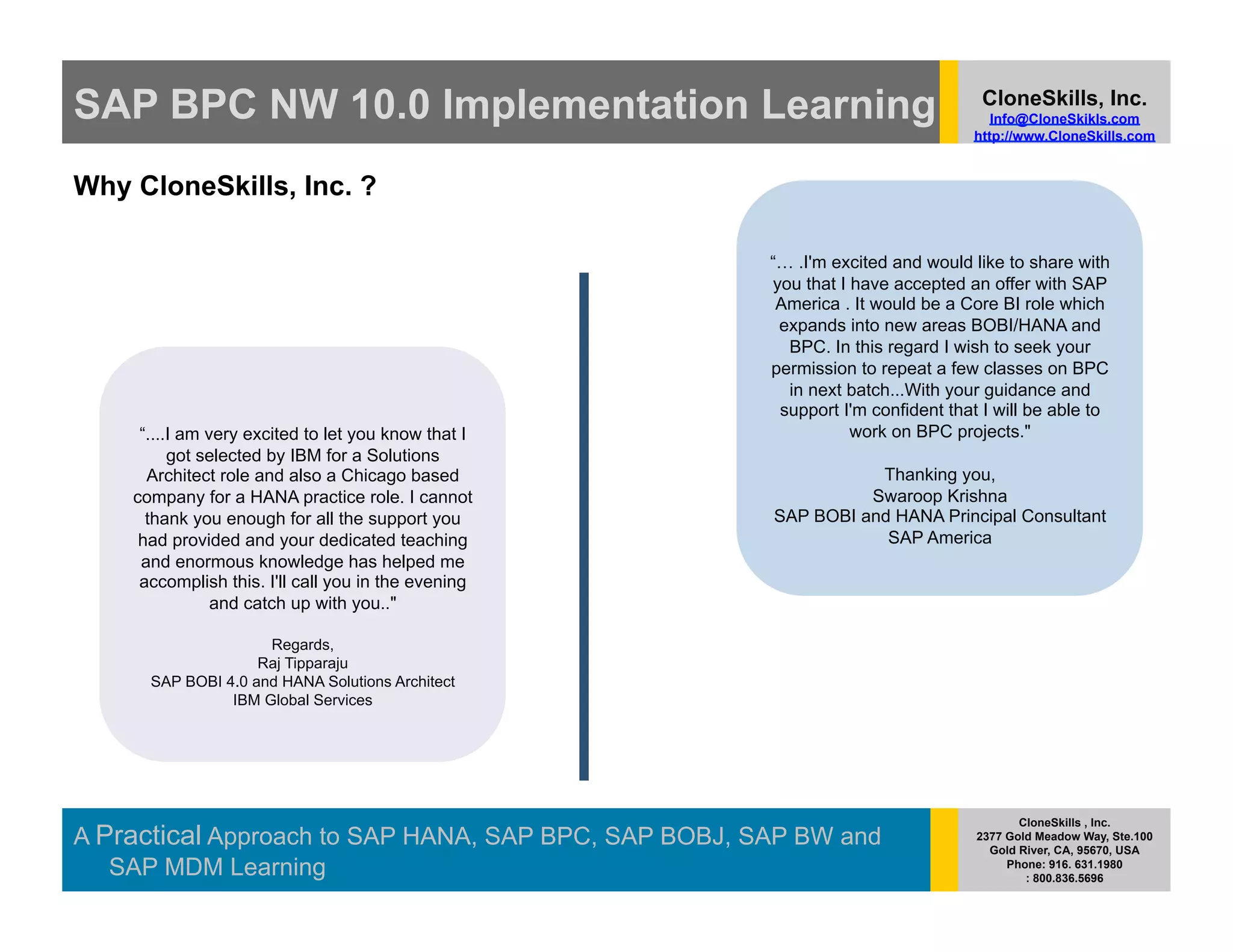 SAP BPC NW 10.0 Implementation Learning                                           CloneSkills, Inc.
                                                                                    Info@CloneSkikls.com
                                                                                 http://www.CloneSkills.com


Why CloneSkills, Inc. ?

                                                      “… .I'm excited and would like to share with
                                                      you that I have accepted an offer with SAP
                                                       America . It would be a Core BI role which
                                                       expands into new areas BOBI/HANA and
                                                        BPC. In this regard I wish to seek your
                                                      permission to repeat a few classes on BPC
                                                        in next batch...With your guidance and
                                                       support I'm confident that I will be able to
     “....I am very excited to let you know that I               work on BPC projects."
          got selected by IBM for a Solutions
      Architect role and also a Chicago based                    Thanking you,
    company for a HANA practice role. I cannot                  Swaroop Krishna
      thank you enough for all the support you        SAP BOBI and HANA Principal Consultant
     had provided and your dedicated teaching                     SAP America
     and enormous knowledge has helped me
     accomplish this. I'll call you in the evening
                and catch up with you.."

                     Regards,
                    Raj Tipparaju
      SAP BOBI 4.0 and HANA Solutions Architect
                IBM Global Services




                                                                                        CloneSkills , Inc.
A Practical Approach to SAP HANA, SAP BPC, SAP BOBJ, SAP BW and                  2377 Gold Meadow Way, Ste.100
                                                                                   Gold River, CA, 95670, USA
   SAP MDM Learning                                                                   Phone: 916. 631.1980
                                                                                         : 800.836.5696
 