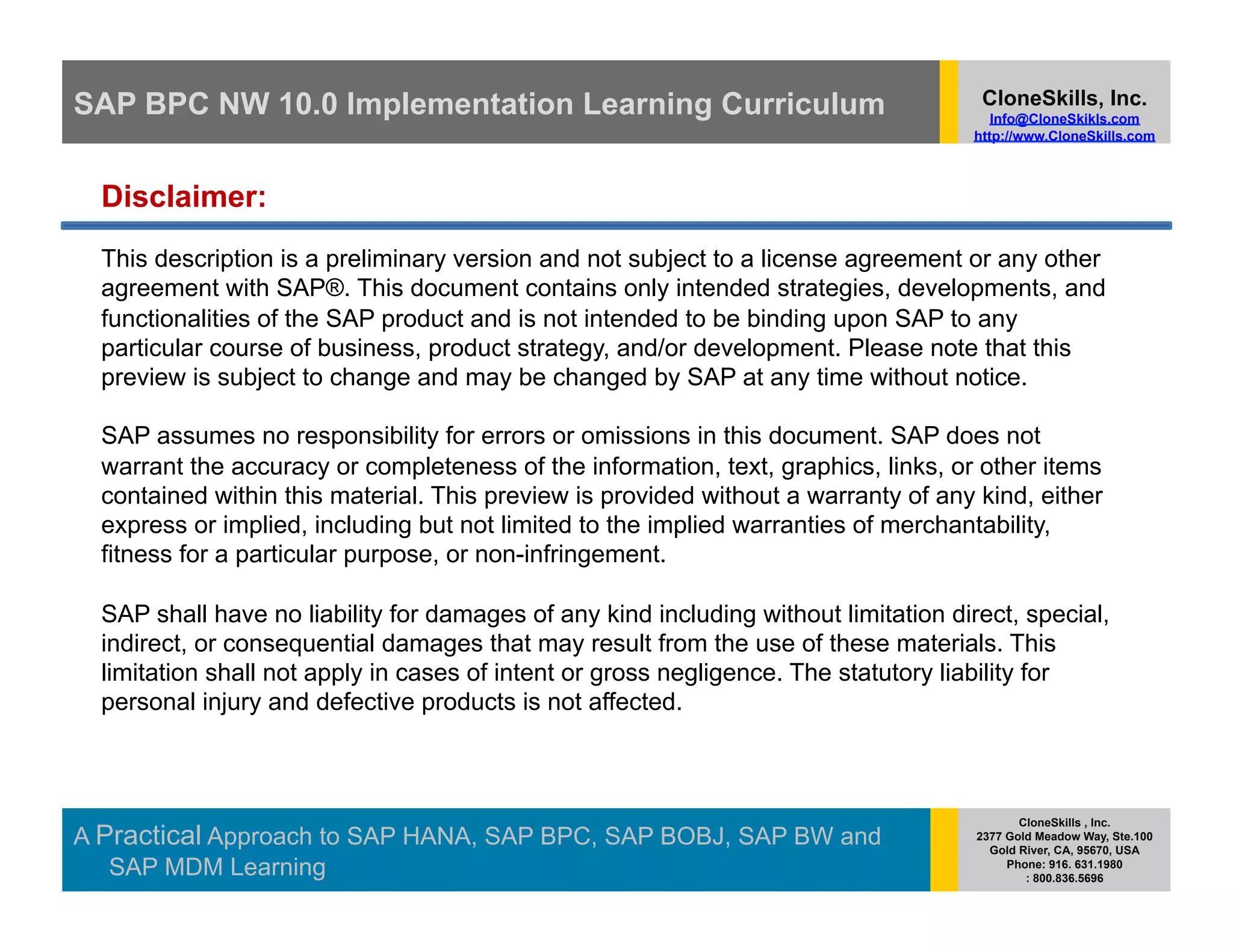 SAP BPC NW 10.0 Implementation Learning Curriculum                                    CloneSkills, Inc.
                                                                                        Info@CloneSkikls.com
                                                                                     http://www.CloneSkills.com



  Disclaimer:
  This description is a preliminary version and not subject to a license agreement or any other
  agreement with SAP®. This document contains only intended strategies, developments, and
  functionalities of the SAP product and is not intended to be binding upon SAP to any
  particular course of business, product strategy, and/or development. Please note that this
  preview is subject to change and may be changed by SAP at any time without notice.

  SAP assumes no responsibility for errors or omissions in this document. SAP does not
  warrant the accuracy or completeness of the information, text, graphics, links, or other items
  contained within this material. This preview is provided without a warranty of any kind, either
  express or implied, including but not limited to the implied warranties of merchantability,
  fitness for a particular purpose, or non-infringement.

  SAP shall have no liability for damages of any kind including without limitation direct, special,
  indirect, or consequential damages that may result from the use of these materials. This
  limitation shall not apply in cases of intent or gross negligence. The statutory liability for
  personal injury and defective products is not affected.



                                                                                             CloneSkills , Inc.
A Practical Approach to SAP HANA, SAP BPC, SAP BOBJ, SAP BW and                       2377 Gold Meadow Way, Ste.100
                                                                                        Gold River, CA, 95670, USA
   SAP MDM Learning                                                                        Phone: 916. 631.1980
                                                                                              : 800.836.5696
 