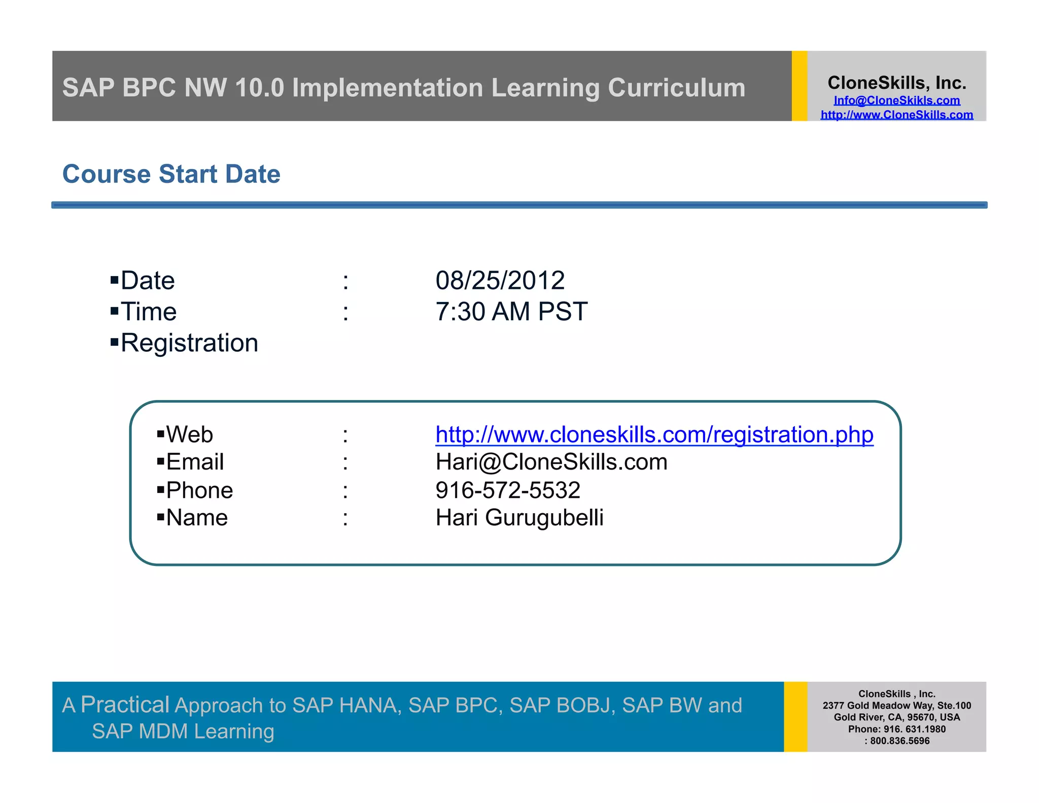 SAP BPC NW 10.0 Implementation Learning Curriculum                      CloneSkills, Inc.
                                                                          Info@CloneSkikls.com
                                                                       http://www.CloneSkills.com




Course Start Date



      ate
     D                   :        08/25/2012
      ime
     T                   :        7:30 AM PST
      egistration
     R


          eb
         W               :        http://www.cloneskills.com/registration.php
          mail
         E               :        Hari@CloneSkills.com
          hone
         P               :        916-572-5532
          ame
         N               :        Hari Gurugubelli




                                                                              CloneSkills , Inc.
A Practical Approach to SAP HANA, SAP BPC, SAP BOBJ, SAP BW and        2377 Gold Meadow Way, Ste.100
                                                                         Gold River, CA, 95670, USA
   SAP MDM Learning                                                         Phone: 916. 631.1980
                                                                               : 800.836.5696
 