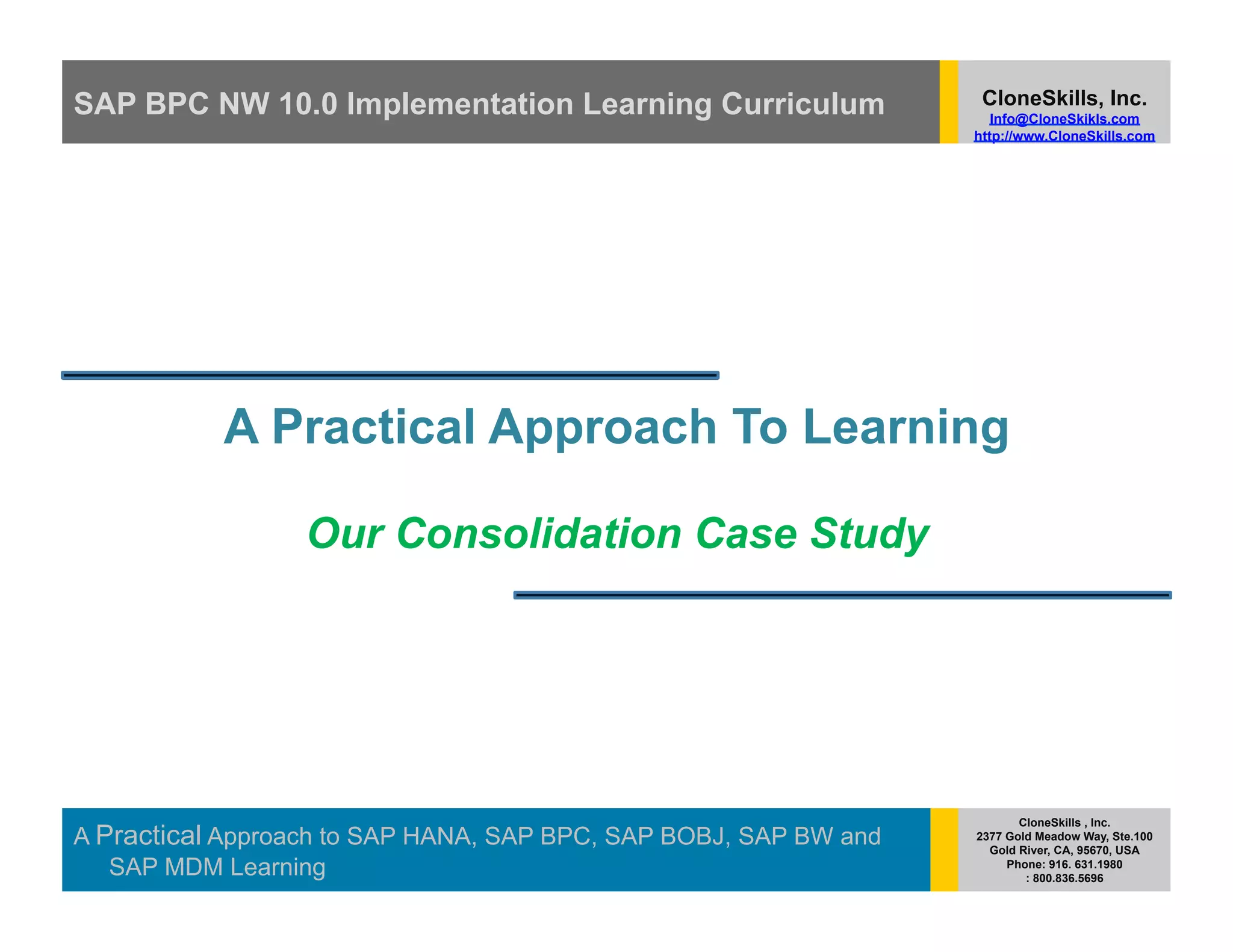 SAP BPC NW 10.0 Implementation Learning Curriculum                 CloneSkills, Inc.
                                                                     Info@CloneSkikls.com
                                                                  http://www.CloneSkills.com




           A Practical Approach To Learning

                  Our Consolidation Case Study




                                                                         CloneSkills , Inc.
A Practical Approach to SAP HANA, SAP BPC, SAP BOBJ, SAP BW and   2377 Gold Meadow Way, Ste.100
                                                                    Gold River, CA, 95670, USA
   SAP MDM Learning                                                    Phone: 916. 631.1980
                                                                          : 800.836.5696
 