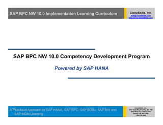 SAP BPC NW 10.0 Implementation Learning Curriculum                 CloneSkills, Inc.
                                                                     Info@CloneSkikls.com
                                                                  http://www.CloneSkills.com




  SAP BPC NW 10.0 Competency Development Program

                          Powered by SAP HANA




                                                                         CloneSkills , Inc.
A Practical Approach to SAP HANA, SAP BPC, SAP BOBJ, SAP BW and   2377 Gold Meadow Way, Ste.100
                                                                    Gold River, CA, 95670, USA
   SAP MDM Learning                                                    Phone: 916. 631.1980
                                                                          : 800.836.5696
 