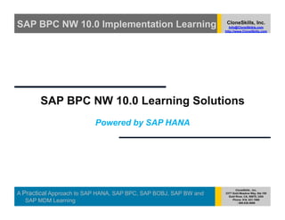 SAP BPC NW 10.0 Implementation Learning                            CloneSkills, Inc.
                                                                     Info@CloneSkikls.com
                                                                  http://www.CloneSkills.com




       SAP BPC NW 10.0 Learning Solutions
                          Powered by SAP HANA




                                                                         CloneSkills , Inc.
A Practical Approach to SAP HANA, SAP BPC, SAP BOBJ, SAP BW and   2377 Gold Meadow Way, Ste.100
                                                                    Gold River, CA, 95670, USA
   SAP MDM Learning                                                    Phone: 916. 631.1980
                                                                          : 800.836.5696
 