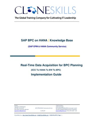 ______________________________________________________________

SAP BPC on HANA | Knowledge Base
(SAP EPM & HANA Community Service)

Real-Time Data Acquisition for BPC Planning
(ECC To HANA To BW To BPC)

Implementation Guide

Author:
Yogendra Vaithilingam
SAP BPC Consultant
SAP EPM Community Member
yogendra.v@gmail.com

SAP EPM/HANA Community Service
11/05/20

Chief Architect:
Jothi Periasamy
SAP HANA/EPM/BI/EIM Community Leader
SAP BPC/BOBJ/BI/MDM Domain Champion
joesaran@gmail.com, (916)-296-0228 - Cell

CloneSkills, Inc., http://www.CloneSkills.com , Info@CloneSkills.com , 1.800.836.8959, Page - 1

 