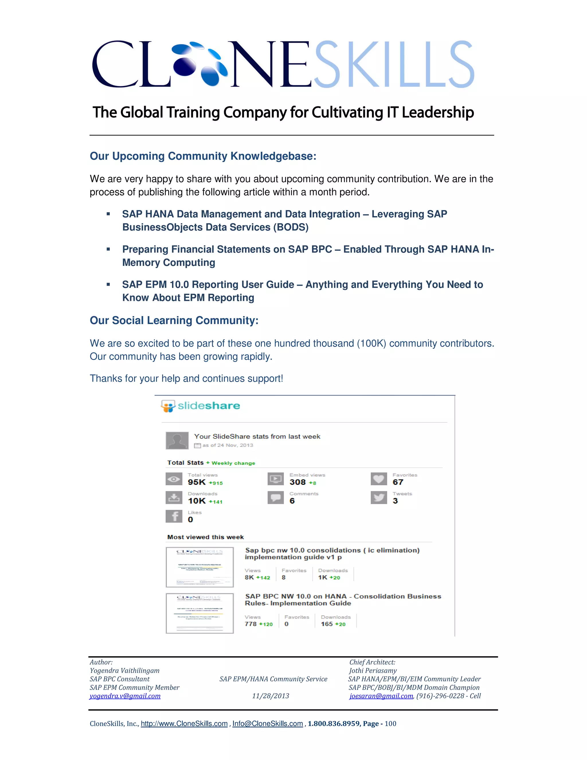 ______________________________________________________________
Our Upcoming Community Knowledgebase:
We are very happy to share with you about upcoming community contribution. We are in the
process of publishing the following article within a month period.
SAP HANA Data Management and Data Integration – Leveraging SAP
BusinessObjects Data Services (BODS)
Preparing Financial Statements on SAP BPC – Enabled Through SAP HANA InMemory Computing
SAP EPM 10.0 Reporting User Guide – Anything and Everything You Need to
Know About EPM Reporting

Our Social Learning Community:
We are so excited to be part of these one hundred thousand (100K) community contributors.
Our community has been growing rapidly.
Thanks for your help and continues support!

Author:
Yogendra Vaithilingam
SAP BPC Consultant
SAP EPM Community Member
yogendra.v@gmail.com

SAP EPM/HANA Community Service
11/28/2013

Chief Architect:
Jothi Periasamy
SAP HANA/EPM/BI/EIM Community Leader
SAP BPC/BOBJ/BI/MDM Domain Champion
joesaran@gmail.com, (916)-296-0228 - Cell

CloneSkills, Inc., http://www.CloneSkills.com , Info@CloneSkills.com , 1.800.836.8959, Page - 100

 