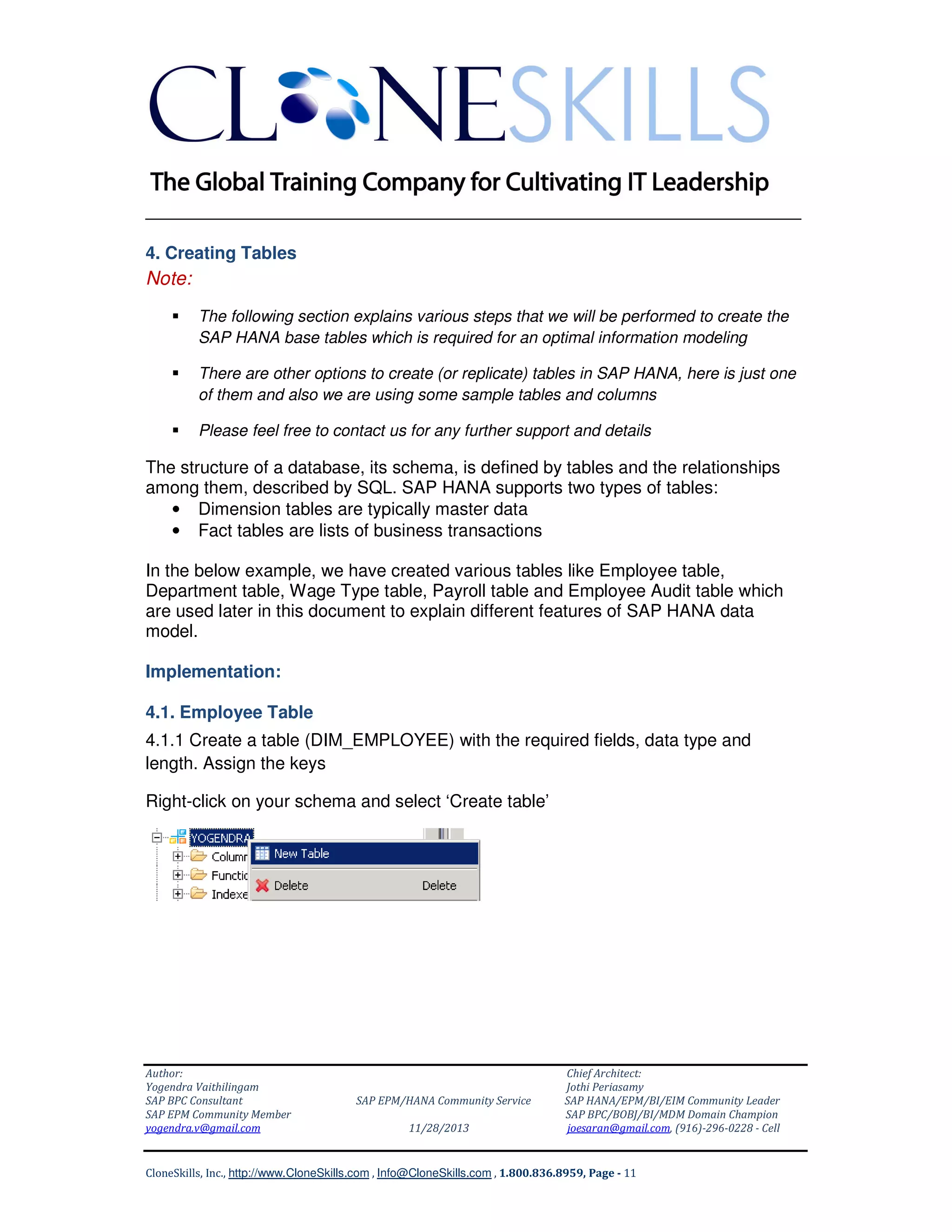 ______________________________________________________________
4. Creating Tables

Note:
The following section explains various steps that we will be performed to create the
SAP HANA base tables which is required for an optimal information modeling
There are other options to create (or replicate) tables in SAP HANA, here is just one
of them and also we are using some sample tables and columns
Please feel free to contact us for any further support and details

The structure of a database, its schema, is defined by tables and the relationships
among them, described by SQL. SAP HANA supports two types of tables:
• Dimension tables are typically master data
• Fact tables are lists of business transactions
In the below example, we have created various tables like Employee table,
Department table, Wage Type table, Payroll table and Employee Audit table which
are used later in this document to explain different features of SAP HANA data
model.
Implementation:
4.1. Employee Table
4.1.1 Create a table (DIM_EMPLOYEE) with the required fields, data type and
length. Assign the keys
Right-click on your schema and select ‘Create table’

Author:
Yogendra Vaithilingam
SAP BPC Consultant
SAP EPM Community Member
yogendra.v@gmail.com

SAP EPM/HANA Community Service
11/28/2013

Chief Architect:
Jothi Periasamy
SAP HANA/EPM/BI/EIM Community Leader
SAP BPC/BOBJ/BI/MDM Domain Champion
joesaran@gmail.com, (916)-296-0228 - Cell

CloneSkills, Inc., http://www.CloneSkills.com , Info@CloneSkills.com , 1.800.836.8959, Page - 11

 