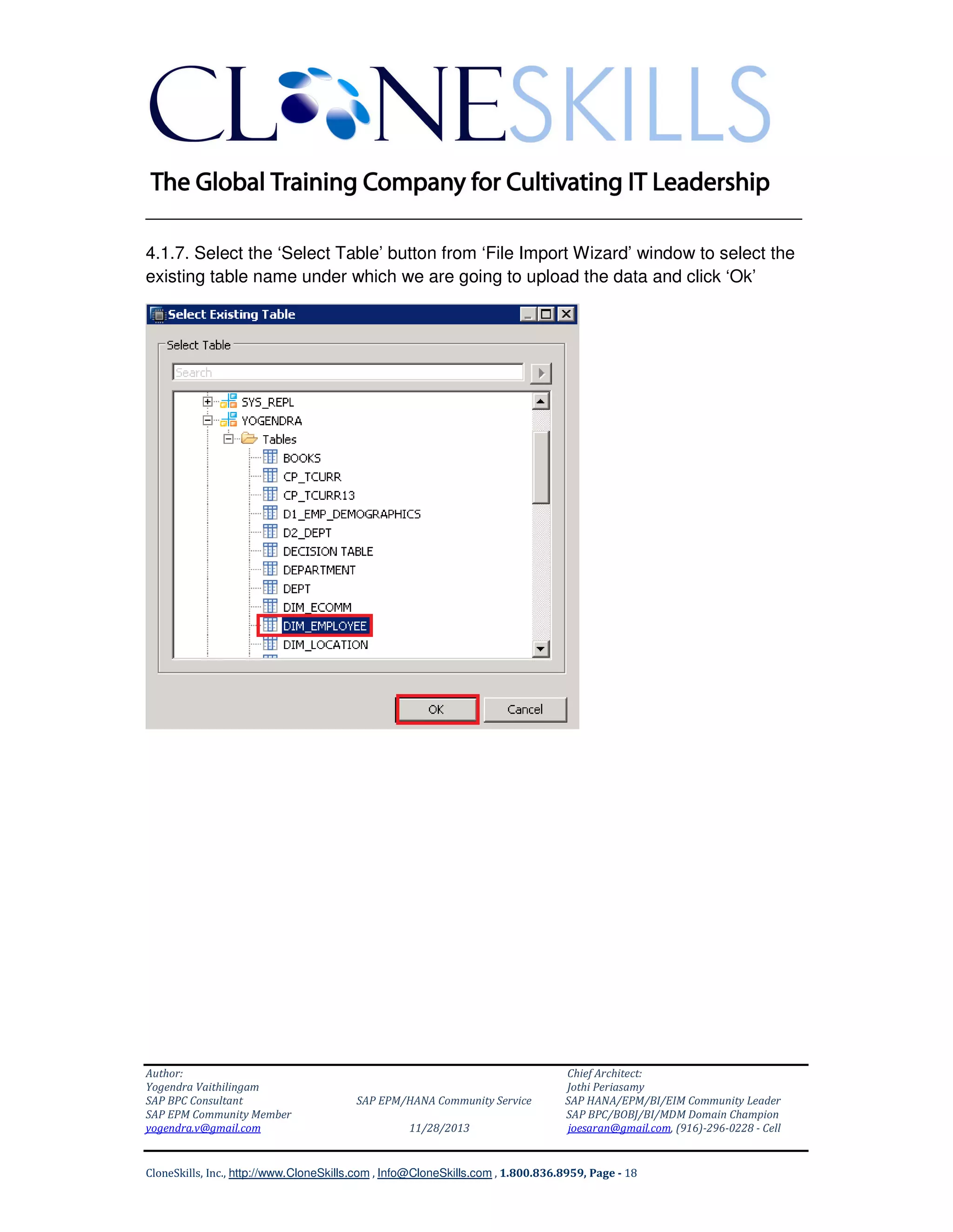 ______________________________________________________________
4.1.7. Select the ‘Select Table’ button from ‘File Import Wizard’ window to select the
existing table name under which we are going to upload the data and click ‘Ok’

Author:
Yogendra Vaithilingam
SAP BPC Consultant
SAP EPM Community Member
yogendra.v@gmail.com

SAP EPM/HANA Community Service
11/28/2013

Chief Architect:
Jothi Periasamy
SAP HANA/EPM/BI/EIM Community Leader
SAP BPC/BOBJ/BI/MDM Domain Champion
joesaran@gmail.com, (916)-296-0228 - Cell

CloneSkills, Inc., http://www.CloneSkills.com , Info@CloneSkills.com , 1.800.836.8959, Page - 18

 