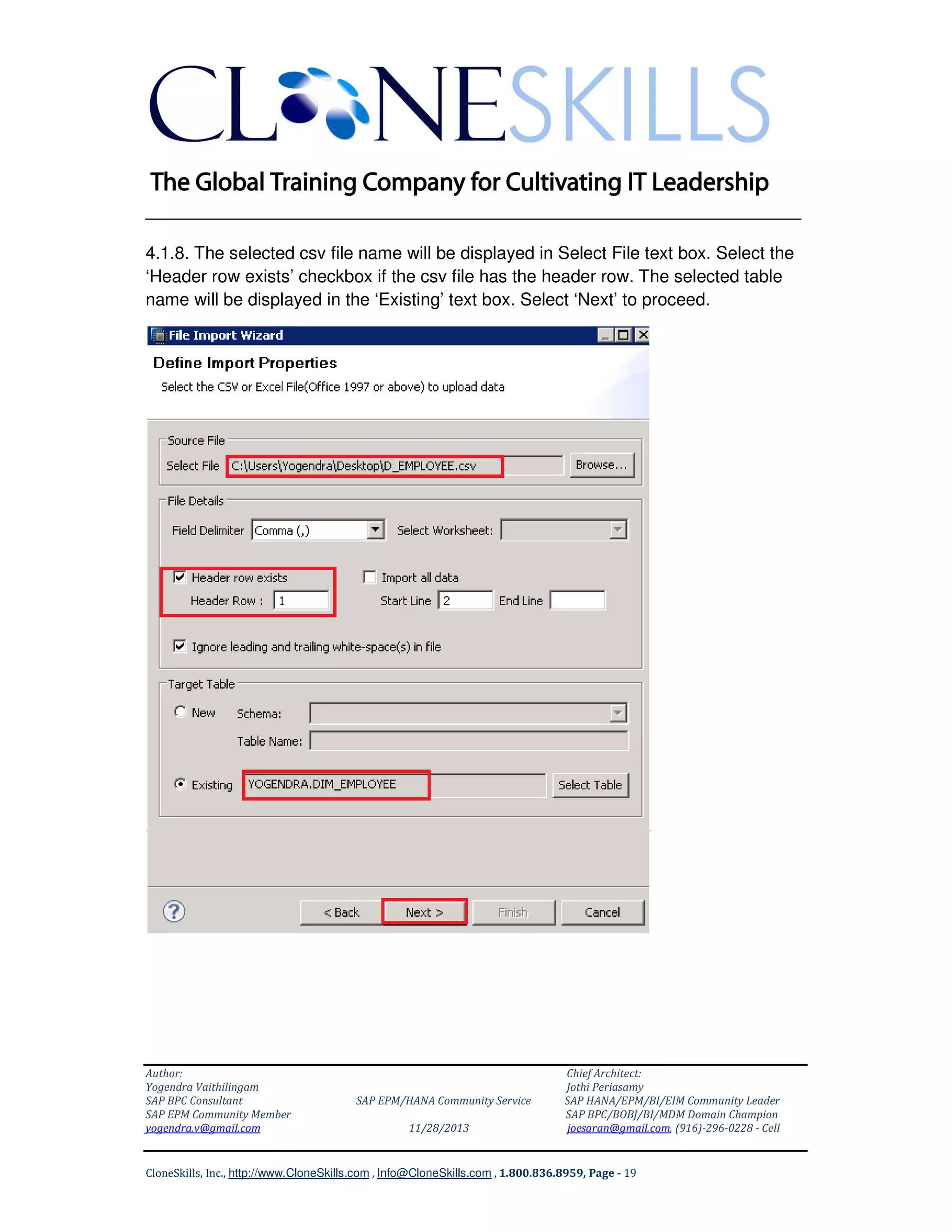 ______________________________________________________________
4.1.8. The selected csv file name will be displayed in Select File text box. Select the
‘Header row exists’ checkbox if the csv file has the header row. The selected table
name will be displayed in the ‘Existing’ text box. Select ‘Next’ to proceed.

Author:
Yogendra Vaithilingam
SAP BPC Consultant
SAP EPM Community Member
yogendra.v@gmail.com

SAP EPM/HANA Community Service
11/28/2013

Chief Architect:
Jothi Periasamy
SAP HANA/EPM/BI/EIM Community Leader
SAP BPC/BOBJ/BI/MDM Domain Champion
joesaran@gmail.com, (916)-296-0228 - Cell

CloneSkills, Inc., http://www.CloneSkills.com , Info@CloneSkills.com , 1.800.836.8959, Page - 19

 