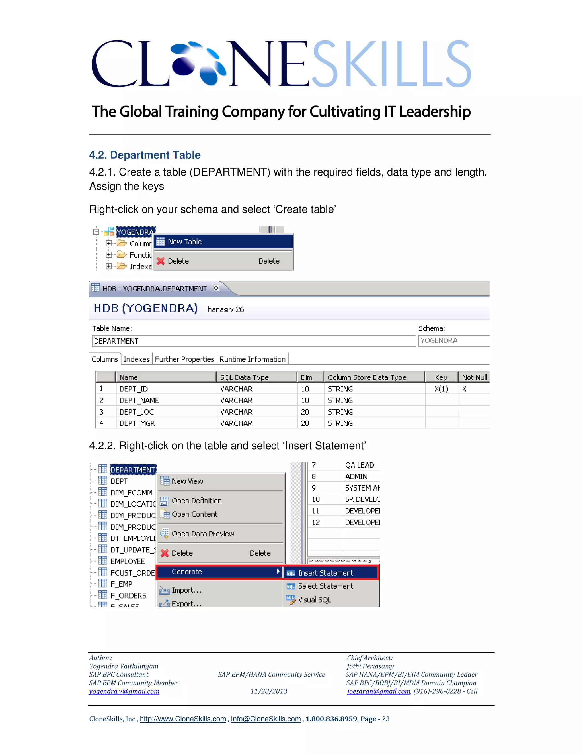 ______________________________________________________________
4.2. Department Table
4.2.1. Create a table (DEPARTMENT) with the required fields, data type and length.
Assign the keys
Right-click on your schema and select ‘Create table’

4.2.2. Right-click on the table and select ‘Insert Statement’

Author:
Yogendra Vaithilingam
SAP BPC Consultant
SAP EPM Community Member
yogendra.v@gmail.com

SAP EPM/HANA Community Service
11/28/2013

Chief Architect:
Jothi Periasamy
SAP HANA/EPM/BI/EIM Community Leader
SAP BPC/BOBJ/BI/MDM Domain Champion
joesaran@gmail.com, (916)-296-0228 - Cell

CloneSkills, Inc., http://www.CloneSkills.com , Info@CloneSkills.com , 1.800.836.8959, Page - 23

 