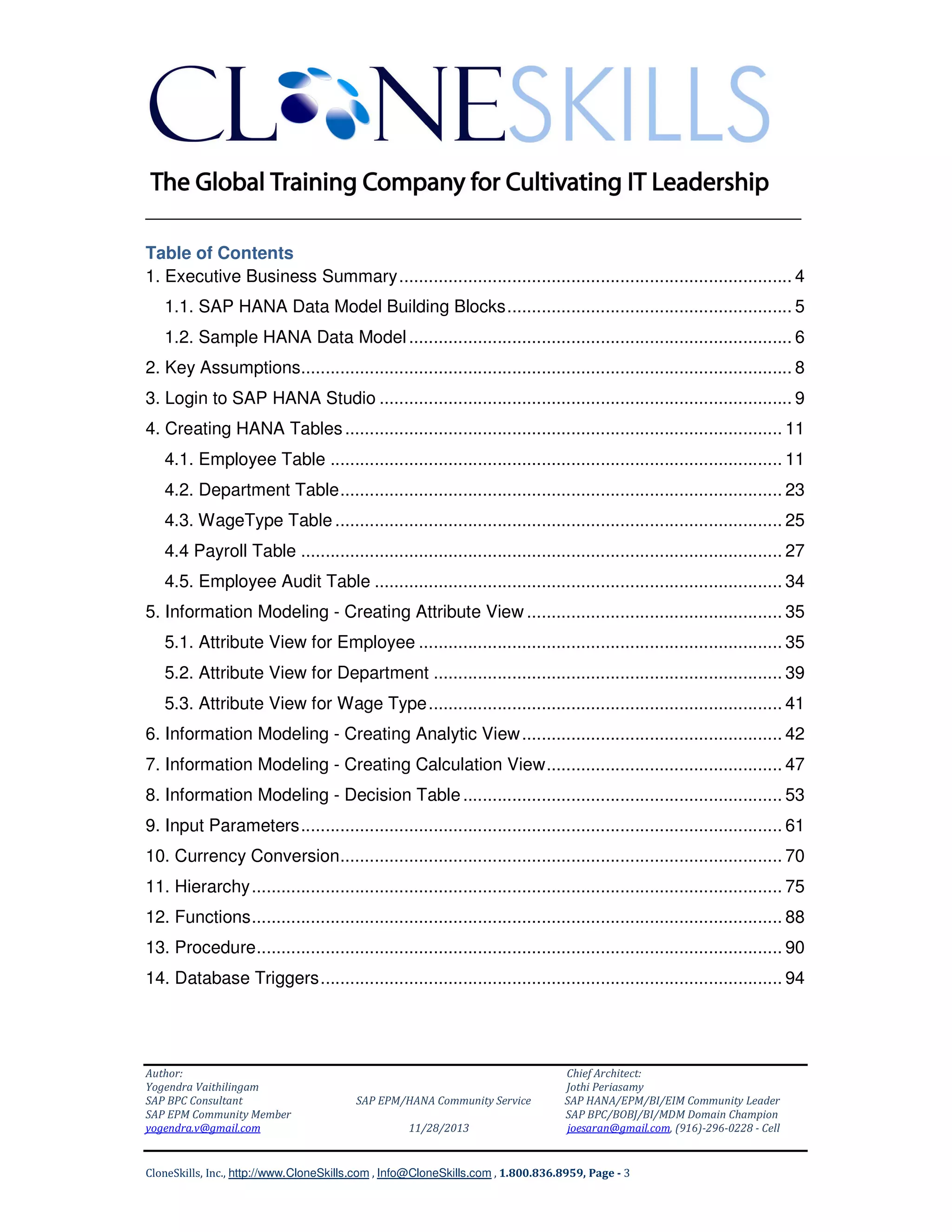 ______________________________________________________________
Table of Contents
1. Executive Business Summary ................................................................................ 4
1.1. SAP HANA Data Model Building Blocks .......................................................... 5
1.2. Sample HANA Data Model .............................................................................. 6
2. Key Assumptions.................................................................................................... 8
3. Login to SAP HANA Studio .................................................................................... 9
4. Creating HANA Tables ......................................................................................... 11
4.1. Employee Table ............................................................................................ 11
4.2. Department Table .......................................................................................... 23
4.3. WageType Table ........................................................................................... 25
4.4 Payroll Table .................................................................................................. 27
4.5. Employee Audit Table ................................................................................... 34
5. Information Modeling - Creating Attribute View .................................................... 35
5.1. Attribute View for Employee .......................................................................... 35
5.2. Attribute View for Department ....................................................................... 39
5.3. Attribute View for Wage Type ........................................................................ 41
6. Information Modeling - Creating Analytic View ..................................................... 42
7. Information Modeling - Creating Calculation View ................................................ 47
8. Information Modeling - Decision Table ................................................................. 53
9. Input Parameters .................................................................................................. 61
10. Currency Conversion .......................................................................................... 70
11. Hierarchy ............................................................................................................ 75
12. Functions ............................................................................................................ 88
13. Procedure ........................................................................................................... 90
14. Database Triggers .............................................................................................. 94

Author:
Yogendra Vaithilingam
SAP BPC Consultant
SAP EPM Community Member
yogendra.v@gmail.com

SAP EPM/HANA Community Service
11/28/2013

Chief Architect:
Jothi Periasamy
SAP HANA/EPM/BI/EIM Community Leader
SAP BPC/BOBJ/BI/MDM Domain Champion
joesaran@gmail.com, (916)-296-0228 - Cell

CloneSkills, Inc., http://www.CloneSkills.com , Info@CloneSkills.com , 1.800.836.8959, Page - 3

 
