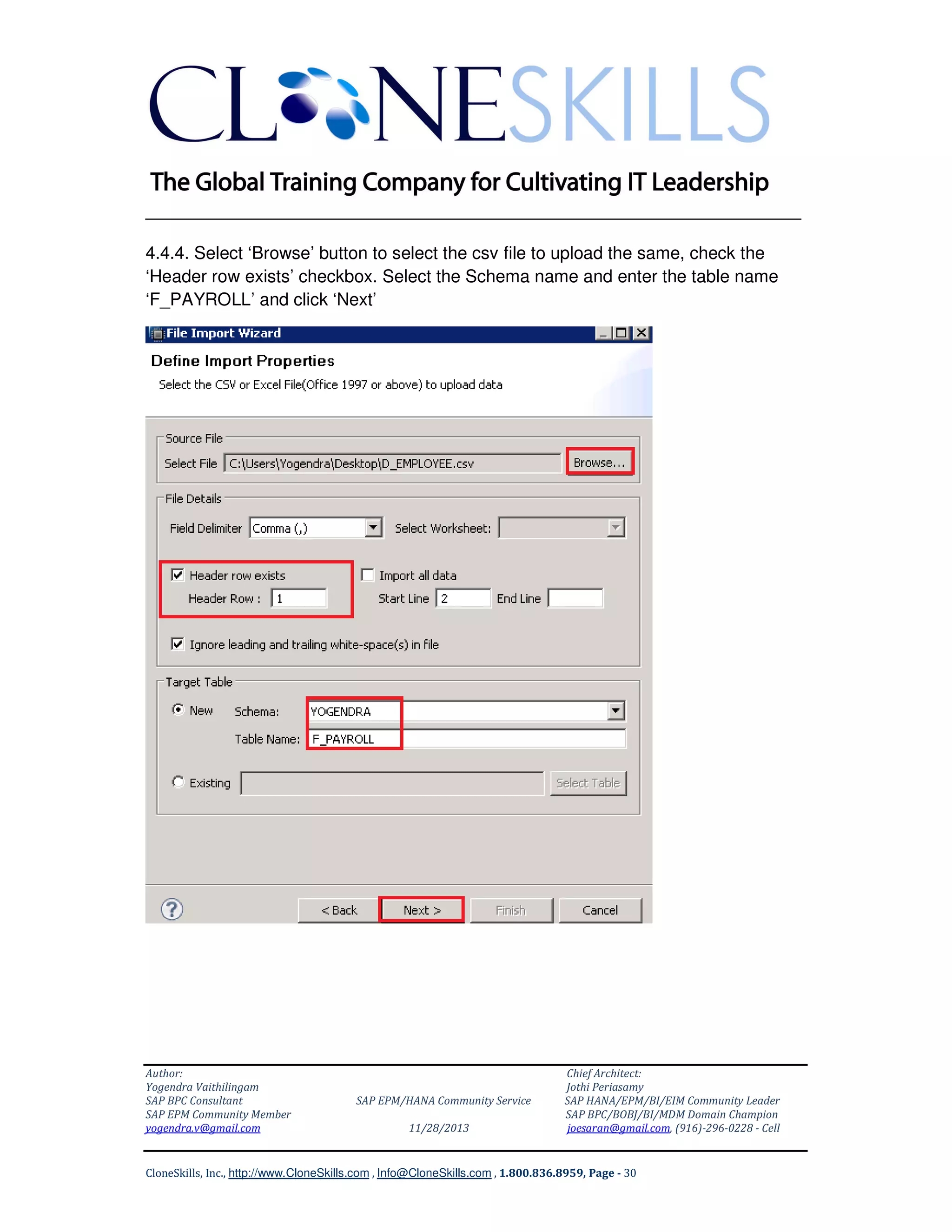 ______________________________________________________________
4.4.4. Select ‘Browse’ button to select the csv file to upload the same, check the
‘Header row exists’ checkbox. Select the Schema name and enter the table name
‘F_PAYROLL’ and click ‘Next’

Author:
Yogendra Vaithilingam
SAP BPC Consultant
SAP EPM Community Member
yogendra.v@gmail.com

SAP EPM/HANA Community Service
11/28/2013

Chief Architect:
Jothi Periasamy
SAP HANA/EPM/BI/EIM Community Leader
SAP BPC/BOBJ/BI/MDM Domain Champion
joesaran@gmail.com, (916)-296-0228 - Cell

CloneSkills, Inc., http://www.CloneSkills.com , Info@CloneSkills.com , 1.800.836.8959, Page - 30

 