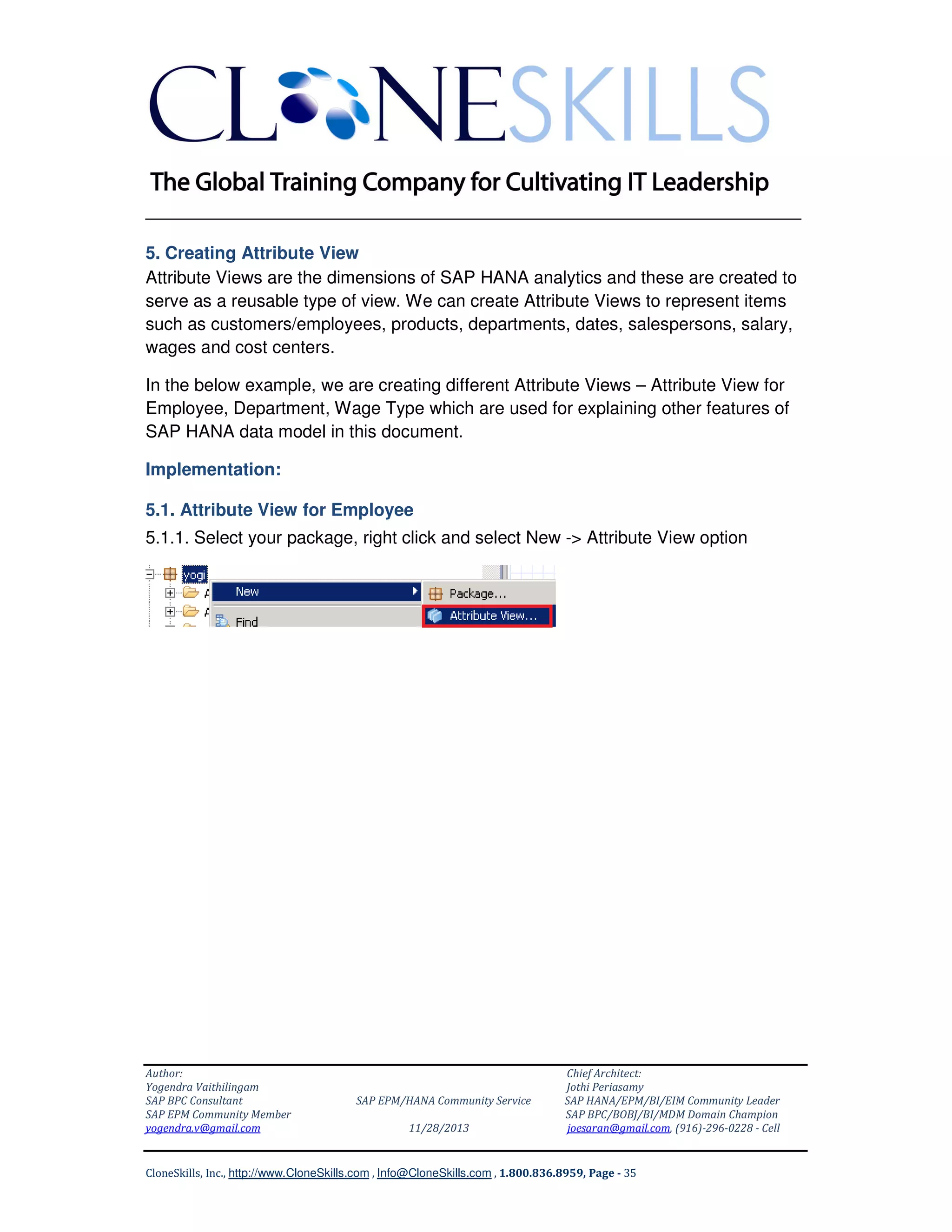 ______________________________________________________________
5. Creating Attribute View
Attribute Views are the dimensions of SAP HANA analytics and these are created to
serve as a reusable type of view. We can create Attribute Views to represent items
such as customers/employees, products, departments, dates, salespersons, salary,
wages and cost centers.
In the below example, we are creating different Attribute Views – Attribute View for
Employee, Department, Wage Type which are used for explaining other features of
SAP HANA data model in this document.
Implementation:
5.1. Attribute View for Employee
5.1.1. Select your package, right click and select New -> Attribute View option

Author:
Yogendra Vaithilingam
SAP BPC Consultant
SAP EPM Community Member
yogendra.v@gmail.com

SAP EPM/HANA Community Service
11/28/2013

Chief Architect:
Jothi Periasamy
SAP HANA/EPM/BI/EIM Community Leader
SAP BPC/BOBJ/BI/MDM Domain Champion
joesaran@gmail.com, (916)-296-0228 - Cell

CloneSkills, Inc., http://www.CloneSkills.com , Info@CloneSkills.com , 1.800.836.8959, Page - 35

 