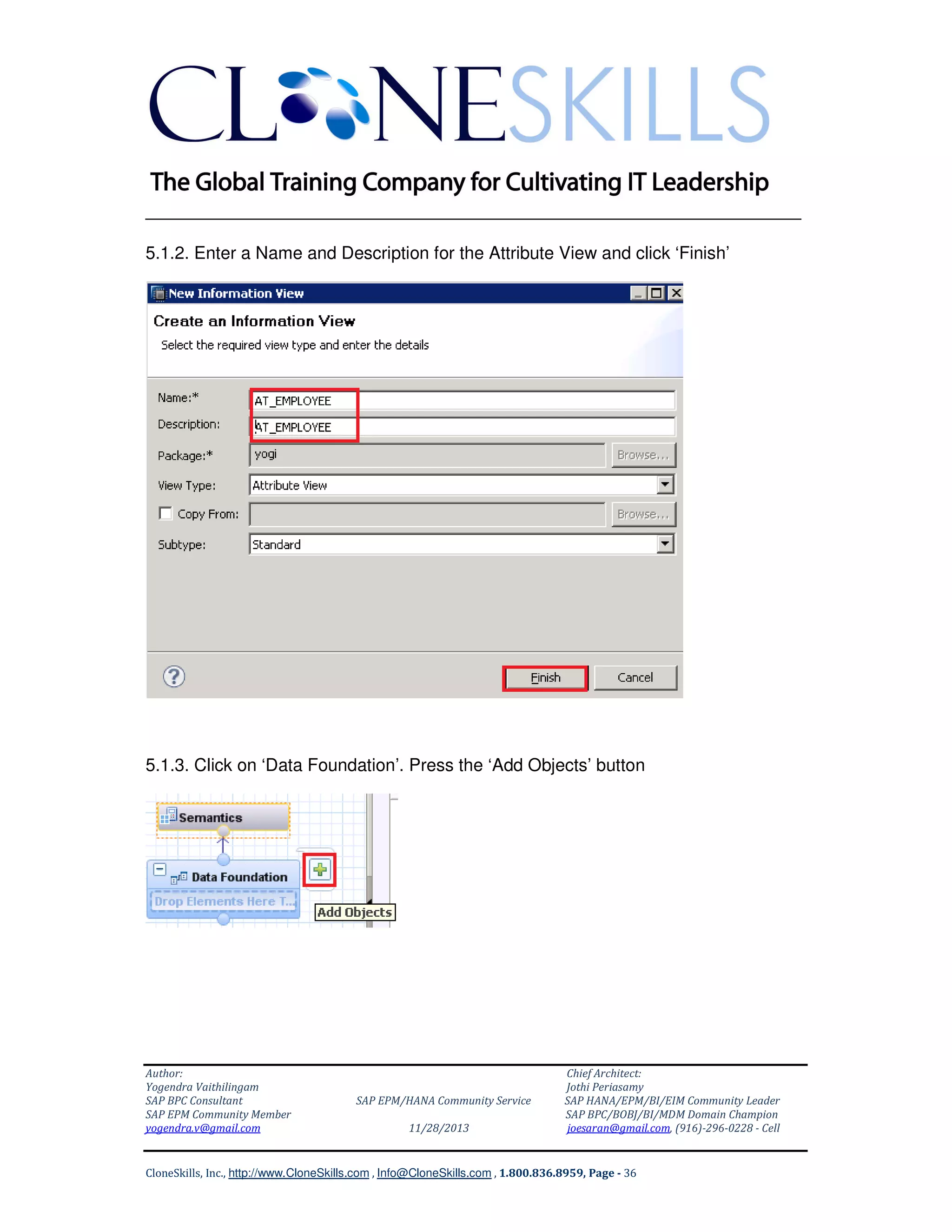 ______________________________________________________________
5.1.2. Enter a Name and Description for the Attribute View and click ‘Finish’

5.1.3. Click on ‘Data Foundation’. Press the ‘Add Objects’ button

Author:
Yogendra Vaithilingam
SAP BPC Consultant
SAP EPM Community Member
yogendra.v@gmail.com

SAP EPM/HANA Community Service
11/28/2013

Chief Architect:
Jothi Periasamy
SAP HANA/EPM/BI/EIM Community Leader
SAP BPC/BOBJ/BI/MDM Domain Champion
joesaran@gmail.com, (916)-296-0228 - Cell

CloneSkills, Inc., http://www.CloneSkills.com , Info@CloneSkills.com , 1.800.836.8959, Page - 36

 