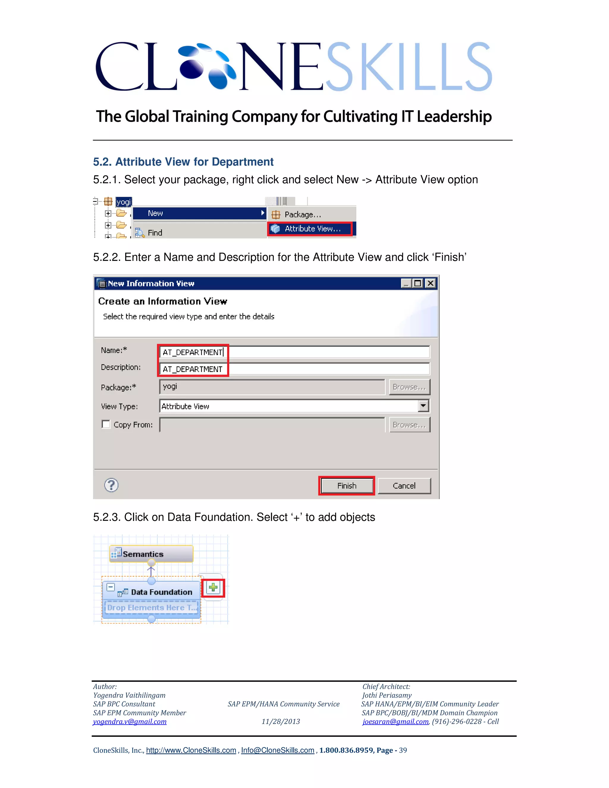 ______________________________________________________________
5.2. Attribute View for Department
5.2.1. Select your package, right click and select New -> Attribute View option

5.2.2. Enter a Name and Description for the Attribute View and click ‘Finish’

5.2.3. Click on Data Foundation. Select ‘+’ to add objects

Author:
Yogendra Vaithilingam
SAP BPC Consultant
SAP EPM Community Member
yogendra.v@gmail.com

SAP EPM/HANA Community Service
11/28/2013

Chief Architect:
Jothi Periasamy
SAP HANA/EPM/BI/EIM Community Leader
SAP BPC/BOBJ/BI/MDM Domain Champion
joesaran@gmail.com, (916)-296-0228 - Cell

CloneSkills, Inc., http://www.CloneSkills.com , Info@CloneSkills.com , 1.800.836.8959, Page - 39

 