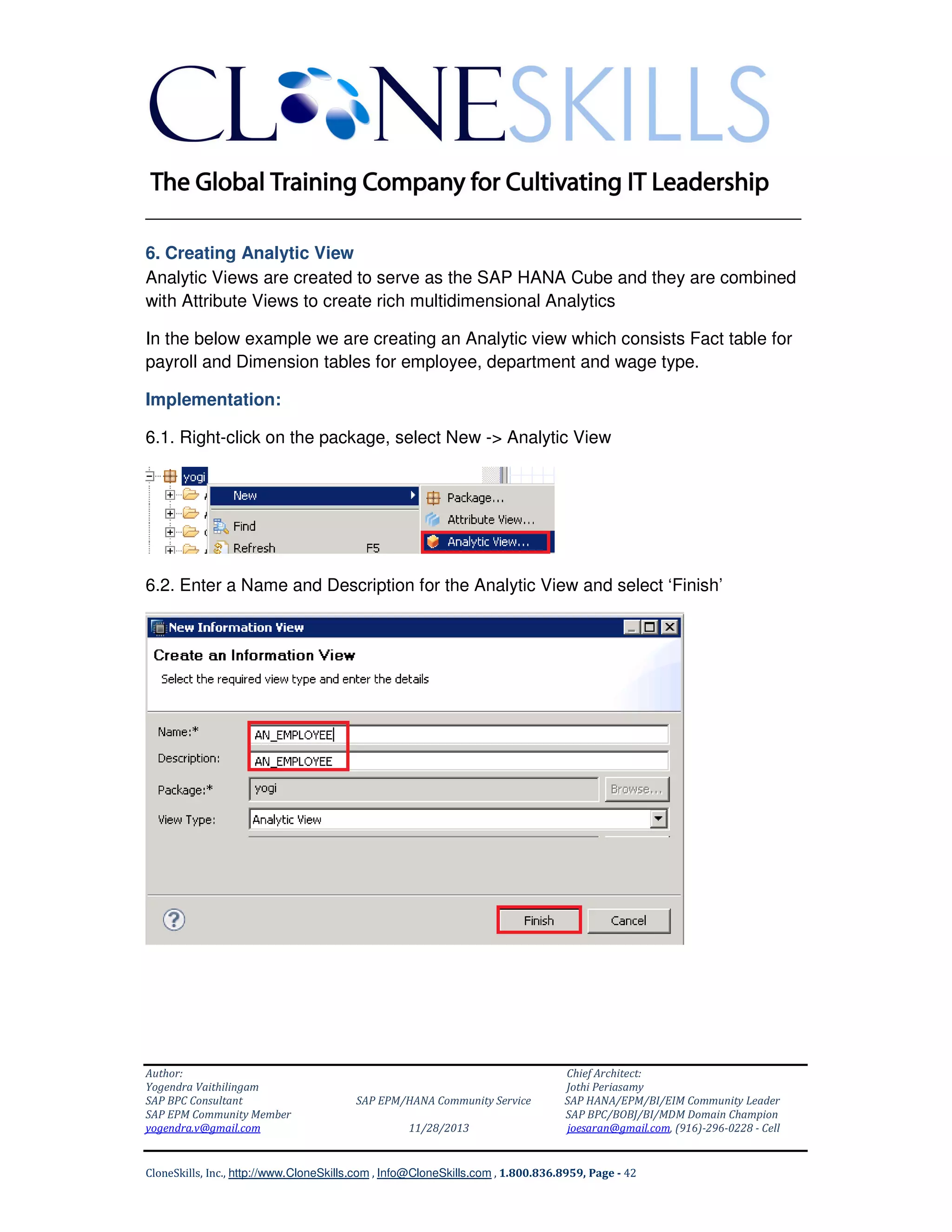 ______________________________________________________________
6. Creating Analytic View
Analytic Views are created to serve as the SAP HANA Cube and they are combined
with Attribute Views to create rich multidimensional Analytics
In the below example we are creating an Analytic view which consists Fact table for
payroll and Dimension tables for employee, department and wage type.
Implementation:
6.1. Right-click on the package, select New -> Analytic View

6.2. Enter a Name and Description for the Analytic View and select ‘Finish’

Author:
Yogendra Vaithilingam
SAP BPC Consultant
SAP EPM Community Member
yogendra.v@gmail.com

SAP EPM/HANA Community Service
11/28/2013

Chief Architect:
Jothi Periasamy
SAP HANA/EPM/BI/EIM Community Leader
SAP BPC/BOBJ/BI/MDM Domain Champion
joesaran@gmail.com, (916)-296-0228 - Cell

CloneSkills, Inc., http://www.CloneSkills.com , Info@CloneSkills.com , 1.800.836.8959, Page - 42

 