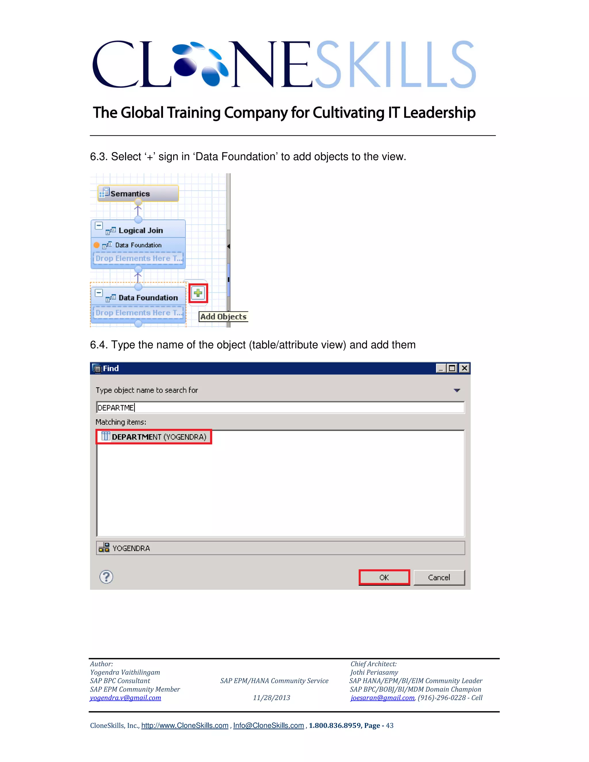 ______________________________________________________________
6.3. Select ‘+’ sign in ‘Data Foundation’ to add objects to the view.

6.4. Type the name of the object (table/attribute view) and add them

Author:
Yogendra Vaithilingam
SAP BPC Consultant
SAP EPM Community Member
yogendra.v@gmail.com

SAP EPM/HANA Community Service
11/28/2013

Chief Architect:
Jothi Periasamy
SAP HANA/EPM/BI/EIM Community Leader
SAP BPC/BOBJ/BI/MDM Domain Champion
joesaran@gmail.com, (916)-296-0228 - Cell

CloneSkills, Inc., http://www.CloneSkills.com , Info@CloneSkills.com , 1.800.836.8959, Page - 43

 