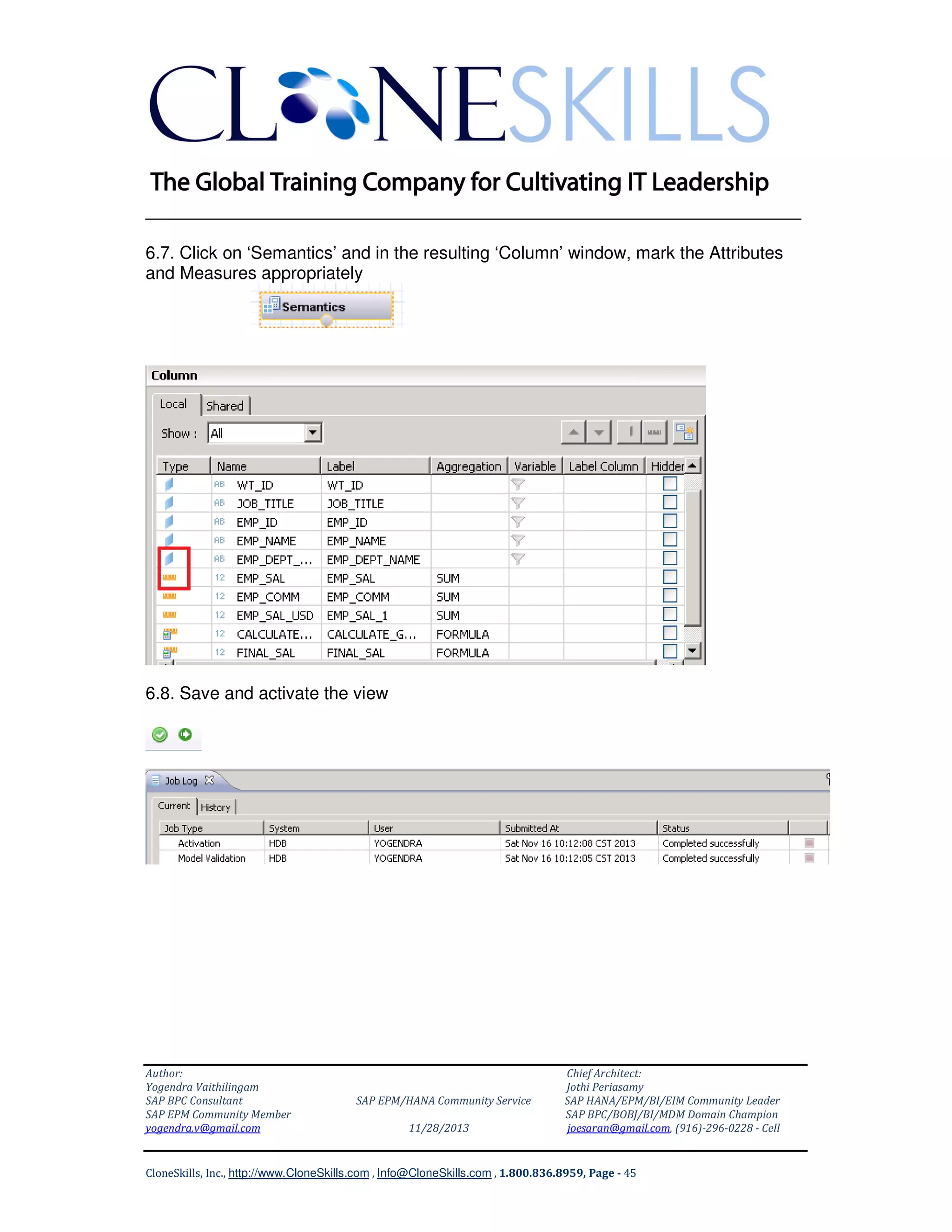 ______________________________________________________________
6.7. Click on ‘Semantics’ and in the resulting ‘Column’ window, mark the Attributes
and Measures appropriately

6.8. Save and activate the view

Author:
Yogendra Vaithilingam
SAP BPC Consultant
SAP EPM Community Member
yogendra.v@gmail.com

SAP EPM/HANA Community Service
11/28/2013

Chief Architect:
Jothi Periasamy
SAP HANA/EPM/BI/EIM Community Leader
SAP BPC/BOBJ/BI/MDM Domain Champion
joesaran@gmail.com, (916)-296-0228 - Cell

CloneSkills, Inc., http://www.CloneSkills.com , Info@CloneSkills.com , 1.800.836.8959, Page - 45

 