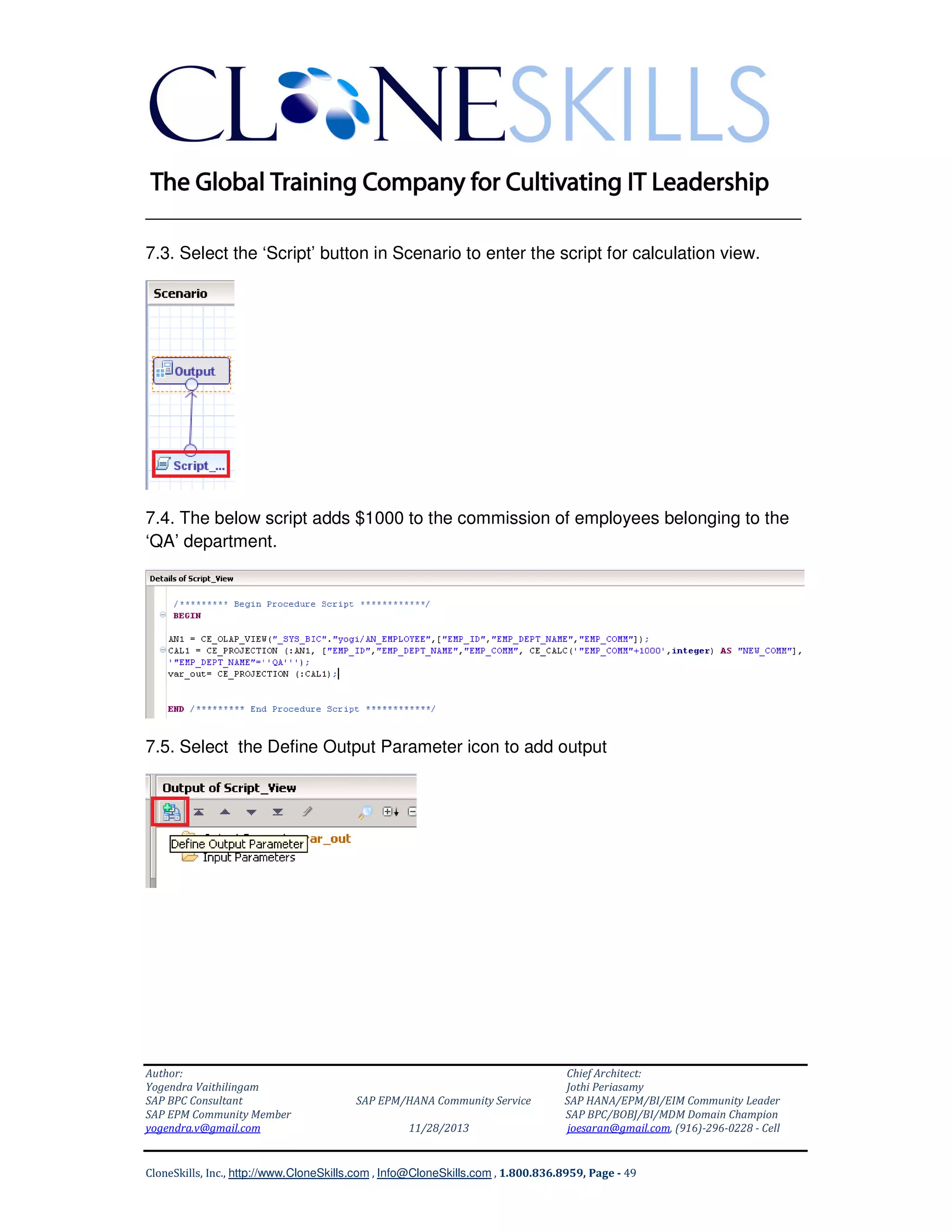 ______________________________________________________________
7.3. Select the ‘Script’ button in Scenario to enter the script for calculation view.

7.4. The below script adds $1000 to the commission of employees belonging to the
‘QA’ department.

7.5. Select the Define Output Parameter icon to add output

Author:
Yogendra Vaithilingam
SAP BPC Consultant
SAP EPM Community Member
yogendra.v@gmail.com

SAP EPM/HANA Community Service
11/28/2013

Chief Architect:
Jothi Periasamy
SAP HANA/EPM/BI/EIM Community Leader
SAP BPC/BOBJ/BI/MDM Domain Champion
joesaran@gmail.com, (916)-296-0228 - Cell

CloneSkills, Inc., http://www.CloneSkills.com , Info@CloneSkills.com , 1.800.836.8959, Page - 49

 