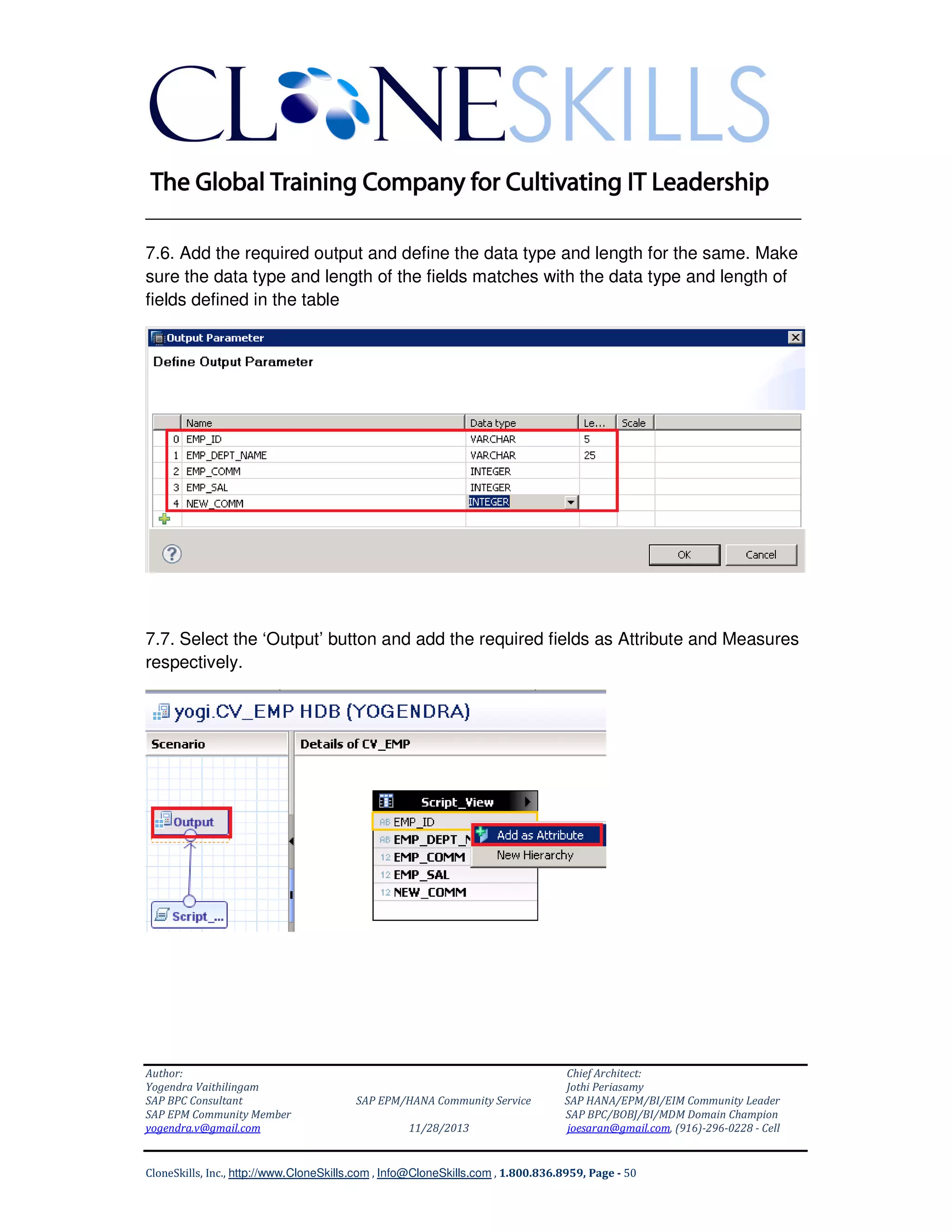 ______________________________________________________________
7.6. Add the required output and define the data type and length for the same. Make
sure the data type and length of the fields matches with the data type and length of
fields defined in the table

7.7. Select the ‘Output’ button and add the required fields as Attribute and Measures
respectively.

Author:
Yogendra Vaithilingam
SAP BPC Consultant
SAP EPM Community Member
yogendra.v@gmail.com

SAP EPM/HANA Community Service
11/28/2013

Chief Architect:
Jothi Periasamy
SAP HANA/EPM/BI/EIM Community Leader
SAP BPC/BOBJ/BI/MDM Domain Champion
joesaran@gmail.com, (916)-296-0228 - Cell

CloneSkills, Inc., http://www.CloneSkills.com , Info@CloneSkills.com , 1.800.836.8959, Page - 50

 