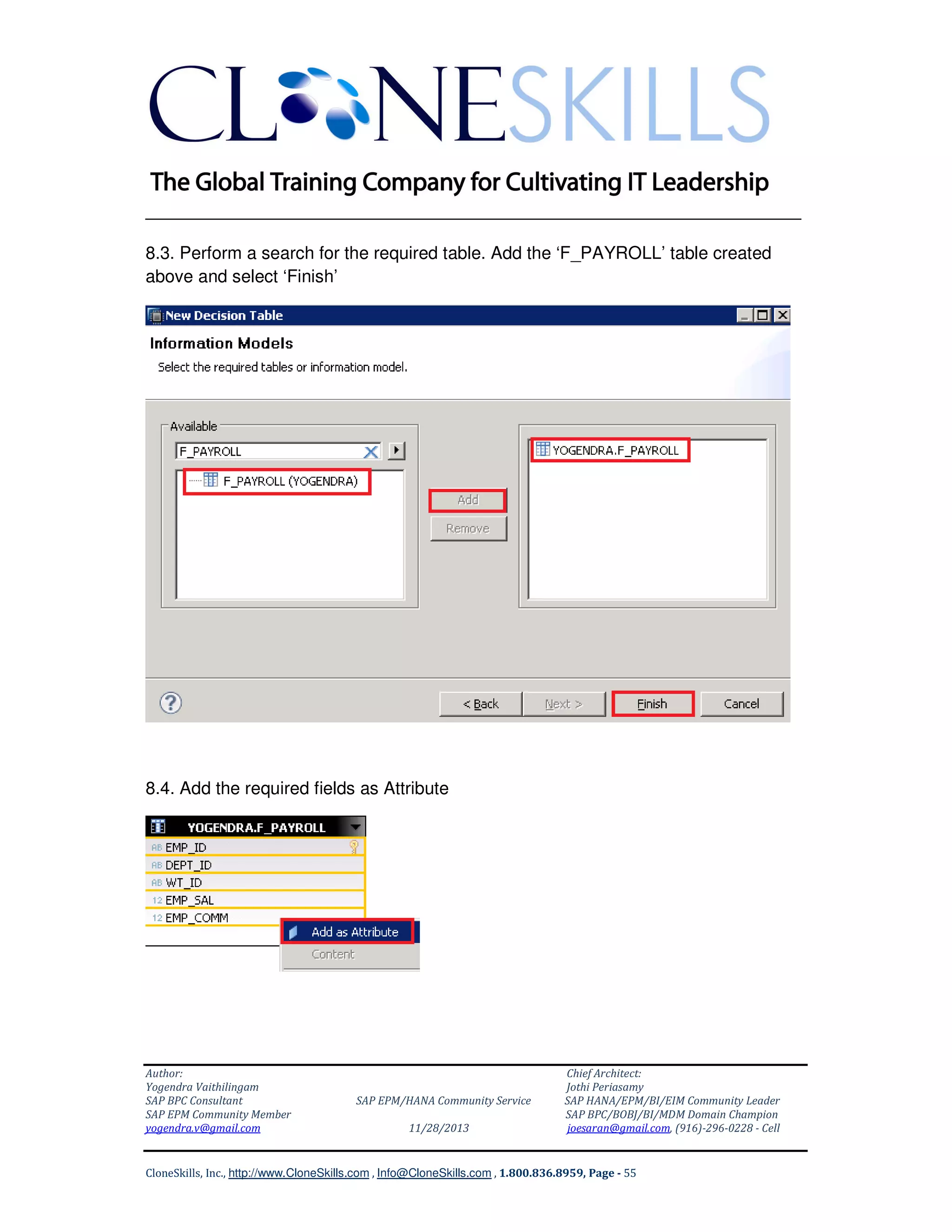 ______________________________________________________________
8.3. Perform a search for the required table. Add the ‘F_PAYROLL’ table created
above and select ‘Finish’

8.4. Add the required fields as Attribute

Author:
Yogendra Vaithilingam
SAP BPC Consultant
SAP EPM Community Member
yogendra.v@gmail.com

SAP EPM/HANA Community Service
11/28/2013

Chief Architect:
Jothi Periasamy
SAP HANA/EPM/BI/EIM Community Leader
SAP BPC/BOBJ/BI/MDM Domain Champion
joesaran@gmail.com, (916)-296-0228 - Cell

CloneSkills, Inc., http://www.CloneSkills.com , Info@CloneSkills.com , 1.800.836.8959, Page - 55

 