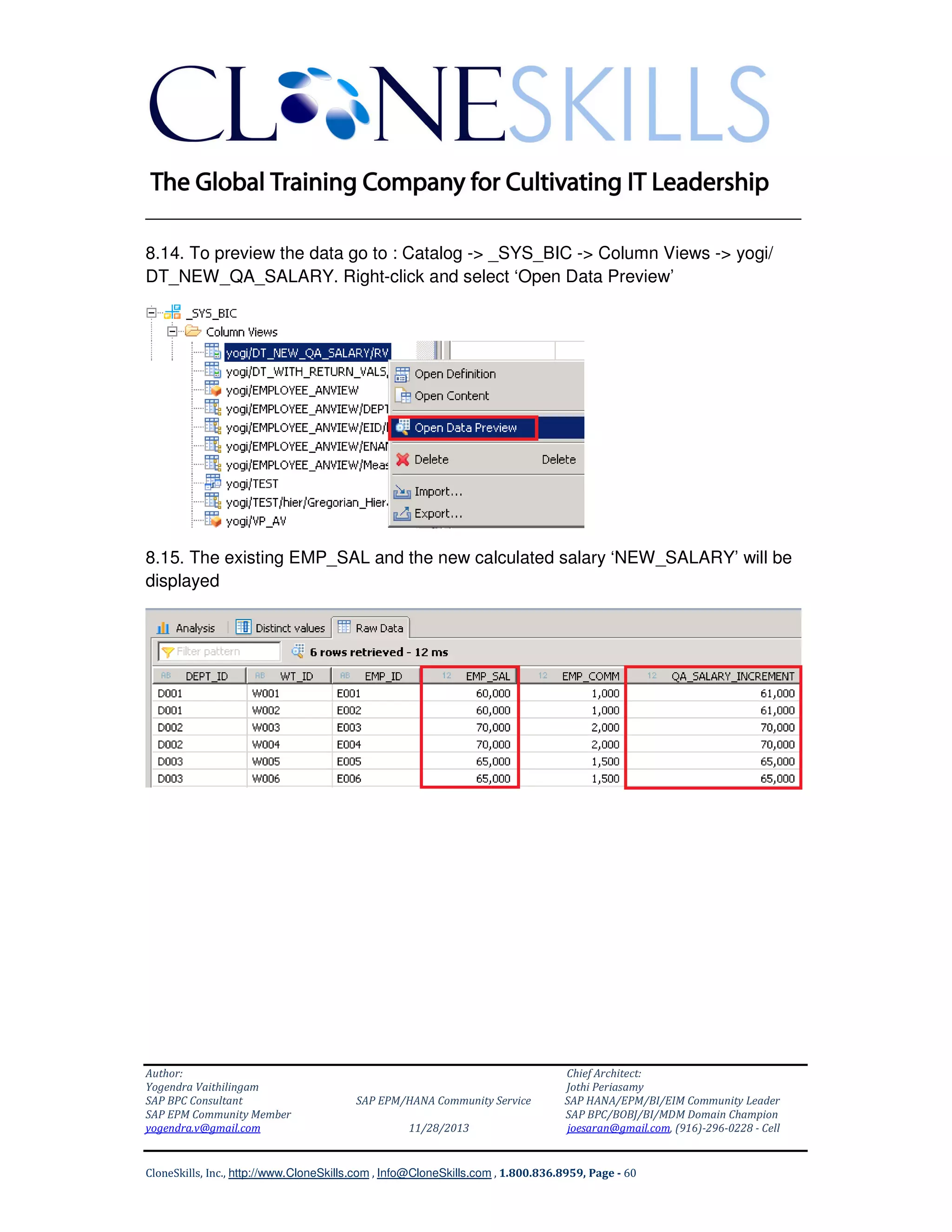 ______________________________________________________________
8.14. To preview the data go to : Catalog -> _SYS_BIC -> Column Views -> yogi/
DT_NEW_QA_SALARY. Right-click and select ‘Open Data Preview’

8.15. The existing EMP_SAL and the new calculated salary ‘NEW_SALARY’ will be
displayed

Author:
Yogendra Vaithilingam
SAP BPC Consultant
SAP EPM Community Member
yogendra.v@gmail.com

SAP EPM/HANA Community Service
11/28/2013

Chief Architect:
Jothi Periasamy
SAP HANA/EPM/BI/EIM Community Leader
SAP BPC/BOBJ/BI/MDM Domain Champion
joesaran@gmail.com, (916)-296-0228 - Cell

CloneSkills, Inc., http://www.CloneSkills.com , Info@CloneSkills.com , 1.800.836.8959, Page - 60

 