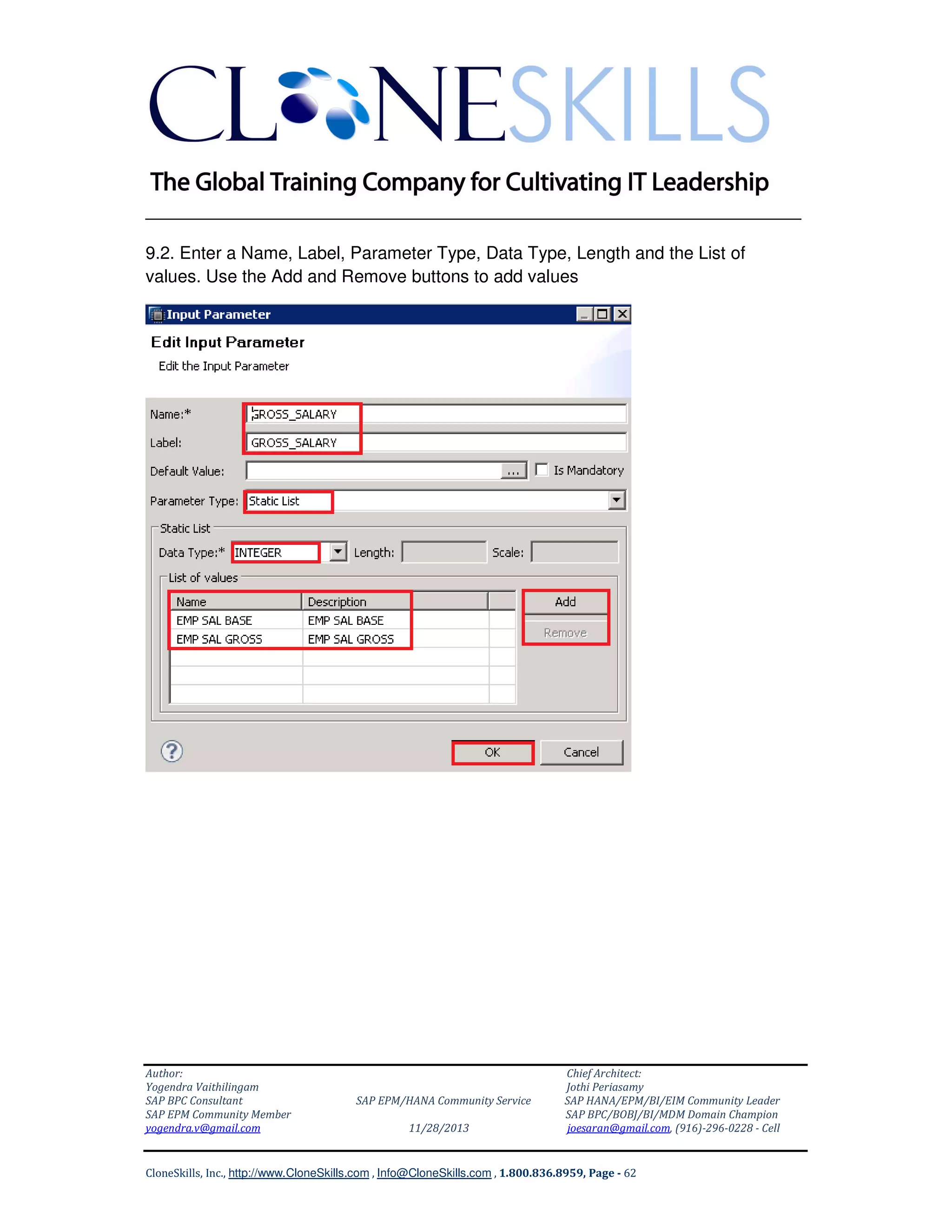 ______________________________________________________________
9.2. Enter a Name, Label, Parameter Type, Data Type, Length and the List of
values. Use the Add and Remove buttons to add values

Author:
Yogendra Vaithilingam
SAP BPC Consultant
SAP EPM Community Member
yogendra.v@gmail.com

SAP EPM/HANA Community Service
11/28/2013

Chief Architect:
Jothi Periasamy
SAP HANA/EPM/BI/EIM Community Leader
SAP BPC/BOBJ/BI/MDM Domain Champion
joesaran@gmail.com, (916)-296-0228 - Cell

CloneSkills, Inc., http://www.CloneSkills.com , Info@CloneSkills.com , 1.800.836.8959, Page - 62

 