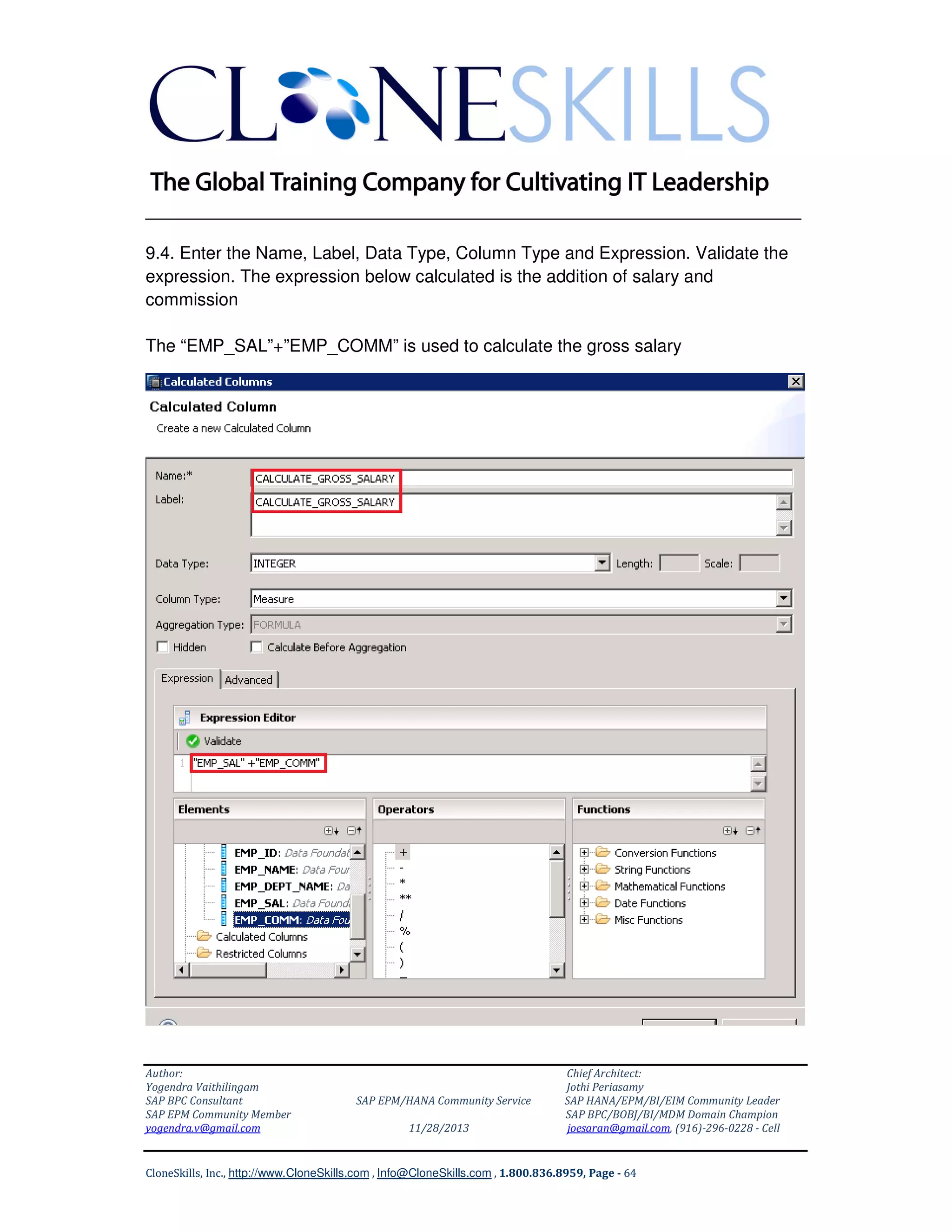 ______________________________________________________________
9.4. Enter the Name, Label, Data Type, Column Type and Expression. Validate the
expression. The expression below calculated is the addition of salary and
commission
The “EMP_SAL”+”EMP_COMM” is used to calculate the gross salary

Author:
Yogendra Vaithilingam
SAP BPC Consultant
SAP EPM Community Member
yogendra.v@gmail.com

SAP EPM/HANA Community Service
11/28/2013

Chief Architect:
Jothi Periasamy
SAP HANA/EPM/BI/EIM Community Leader
SAP BPC/BOBJ/BI/MDM Domain Champion
joesaran@gmail.com, (916)-296-0228 - Cell

CloneSkills, Inc., http://www.CloneSkills.com , Info@CloneSkills.com , 1.800.836.8959, Page - 64

 