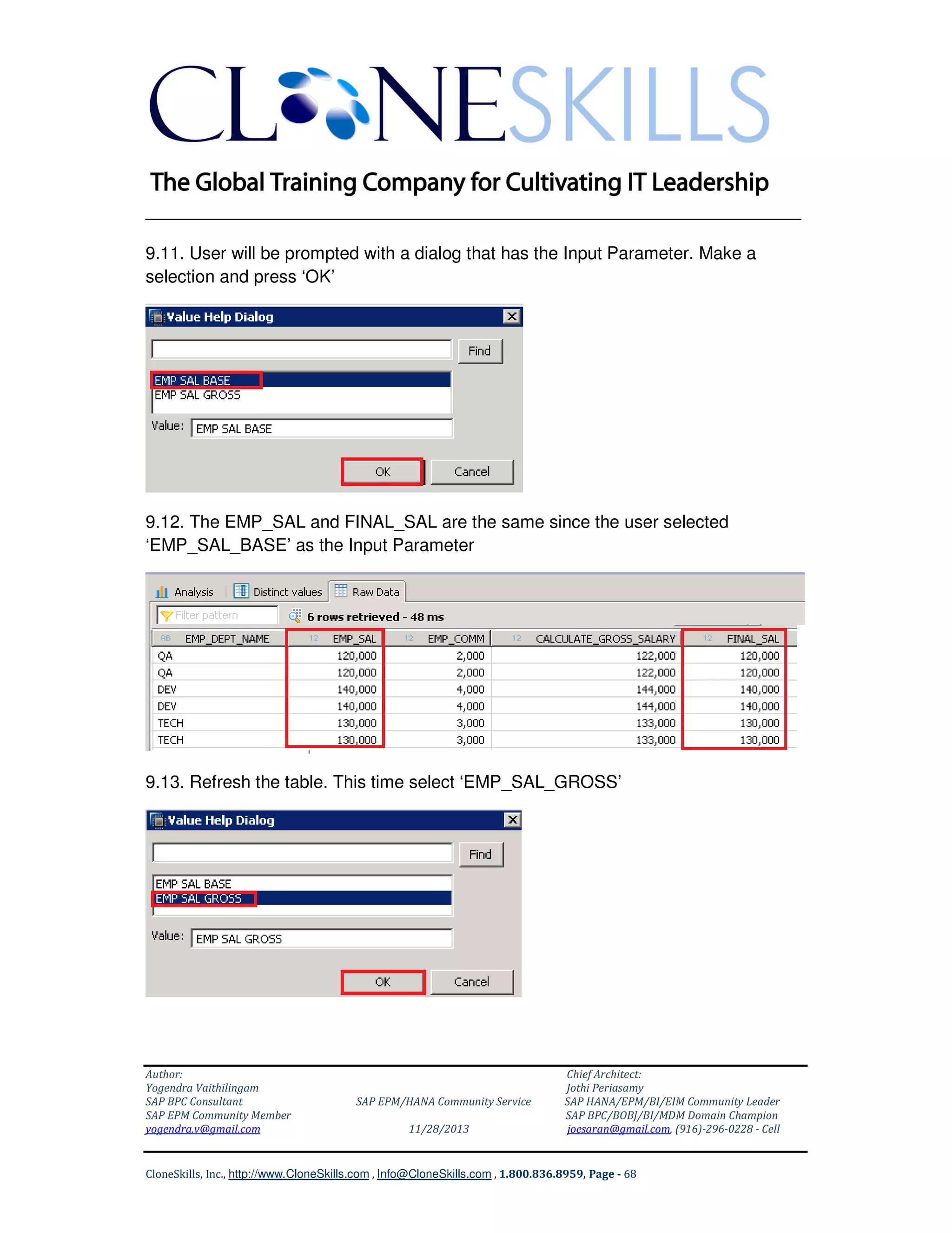 ______________________________________________________________
9.11. User will be prompted with a dialog that has the Input Parameter. Make a
selection and press ‘OK’

9.12. The EMP_SAL and FINAL_SAL are the same since the user selected
‘EMP_SAL_BASE’ as the Input Parameter

9.13. Refresh the table. This time select ‘EMP_SAL_GROSS’

Author:
Yogendra Vaithilingam
SAP BPC Consultant
SAP EPM Community Member
yogendra.v@gmail.com

SAP EPM/HANA Community Service
11/28/2013

Chief Architect:
Jothi Periasamy
SAP HANA/EPM/BI/EIM Community Leader
SAP BPC/BOBJ/BI/MDM Domain Champion
joesaran@gmail.com, (916)-296-0228 - Cell

CloneSkills, Inc., http://www.CloneSkills.com , Info@CloneSkills.com , 1.800.836.8959, Page - 68

 