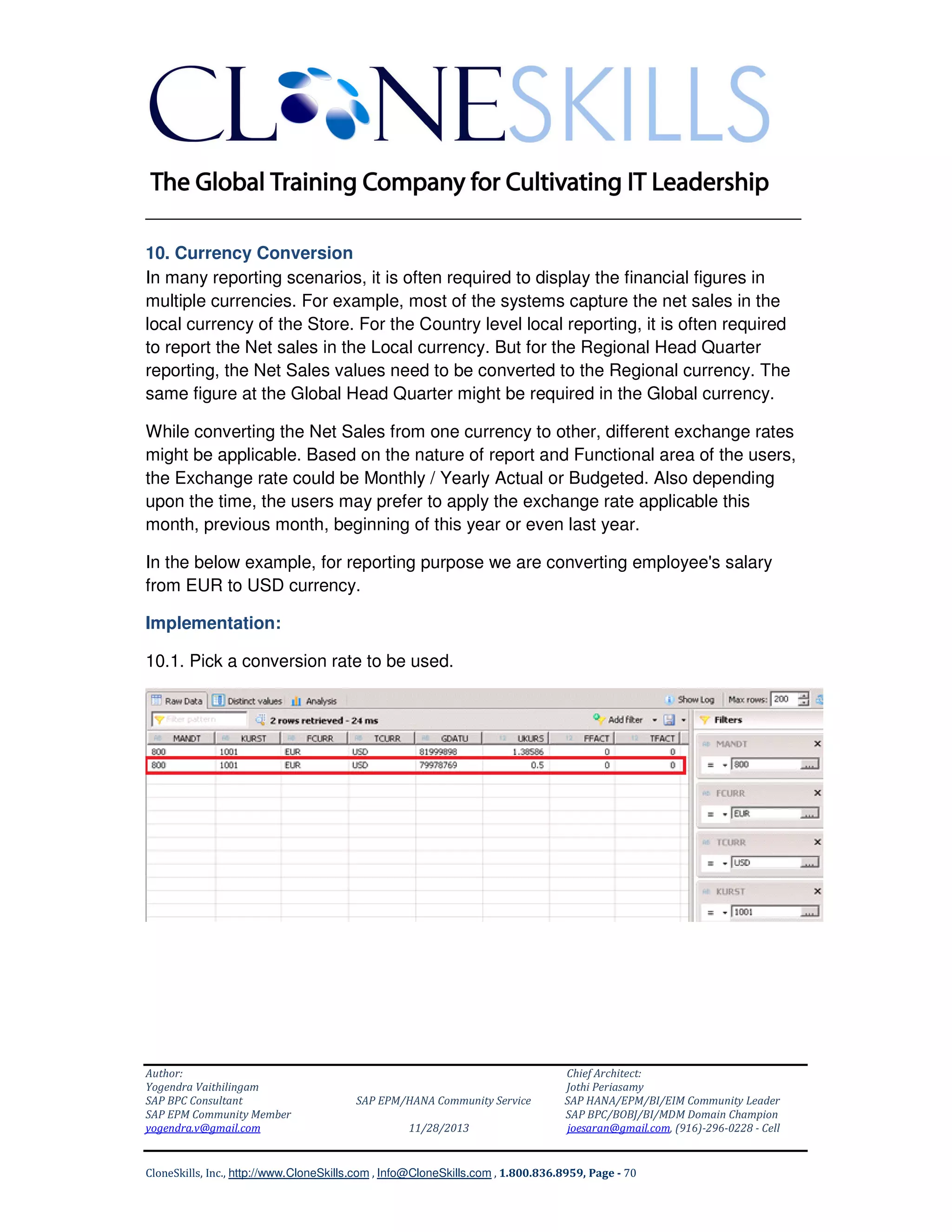 ______________________________________________________________
10. Currency Conversion
In many reporting scenarios, it is often required to display the financial figures in
multiple currencies. For example, most of the systems capture the net sales in the
local currency of the Store. For the Country level local reporting, it is often required
to report the Net sales in the Local currency. But for the Regional Head Quarter
reporting, the Net Sales values need to be converted to the Regional currency. The
same figure at the Global Head Quarter might be required in the Global currency.
While converting the Net Sales from one currency to other, different exchange rates
might be applicable. Based on the nature of report and Functional area of the users,
the Exchange rate could be Monthly / Yearly Actual or Budgeted. Also depending
upon the time, the users may prefer to apply the exchange rate applicable this
month, previous month, beginning of this year or even last year.
In the below example, for reporting purpose we are converting employee's salary
from EUR to USD currency.
Implementation:
10.1. Pick a conversion rate to be used.

Author:
Yogendra Vaithilingam
SAP BPC Consultant
SAP EPM Community Member
yogendra.v@gmail.com

SAP EPM/HANA Community Service
11/28/2013

Chief Architect:
Jothi Periasamy
SAP HANA/EPM/BI/EIM Community Leader
SAP BPC/BOBJ/BI/MDM Domain Champion
joesaran@gmail.com, (916)-296-0228 - Cell

CloneSkills, Inc., http://www.CloneSkills.com , Info@CloneSkills.com , 1.800.836.8959, Page - 70

 