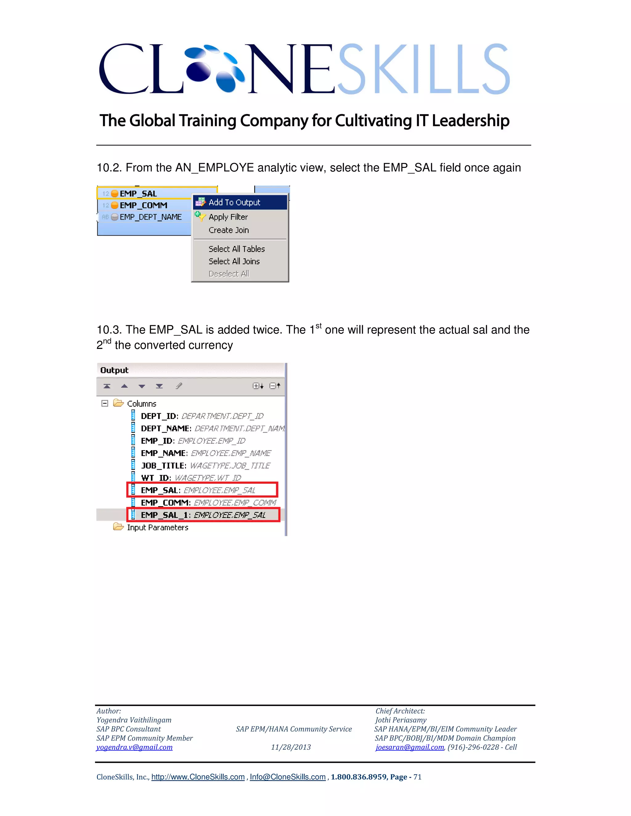 ______________________________________________________________
10.2. From the AN_EMPLOYE analytic view, select the EMP_SAL field once again

10.3. The EMP_SAL is added twice. The 1st one will represent the actual sal and the
2nd the converted currency

Author:
Yogendra Vaithilingam
SAP BPC Consultant
SAP EPM Community Member
yogendra.v@gmail.com

SAP EPM/HANA Community Service
11/28/2013

Chief Architect:
Jothi Periasamy
SAP HANA/EPM/BI/EIM Community Leader
SAP BPC/BOBJ/BI/MDM Domain Champion
joesaran@gmail.com, (916)-296-0228 - Cell

CloneSkills, Inc., http://www.CloneSkills.com , Info@CloneSkills.com , 1.800.836.8959, Page - 71

 