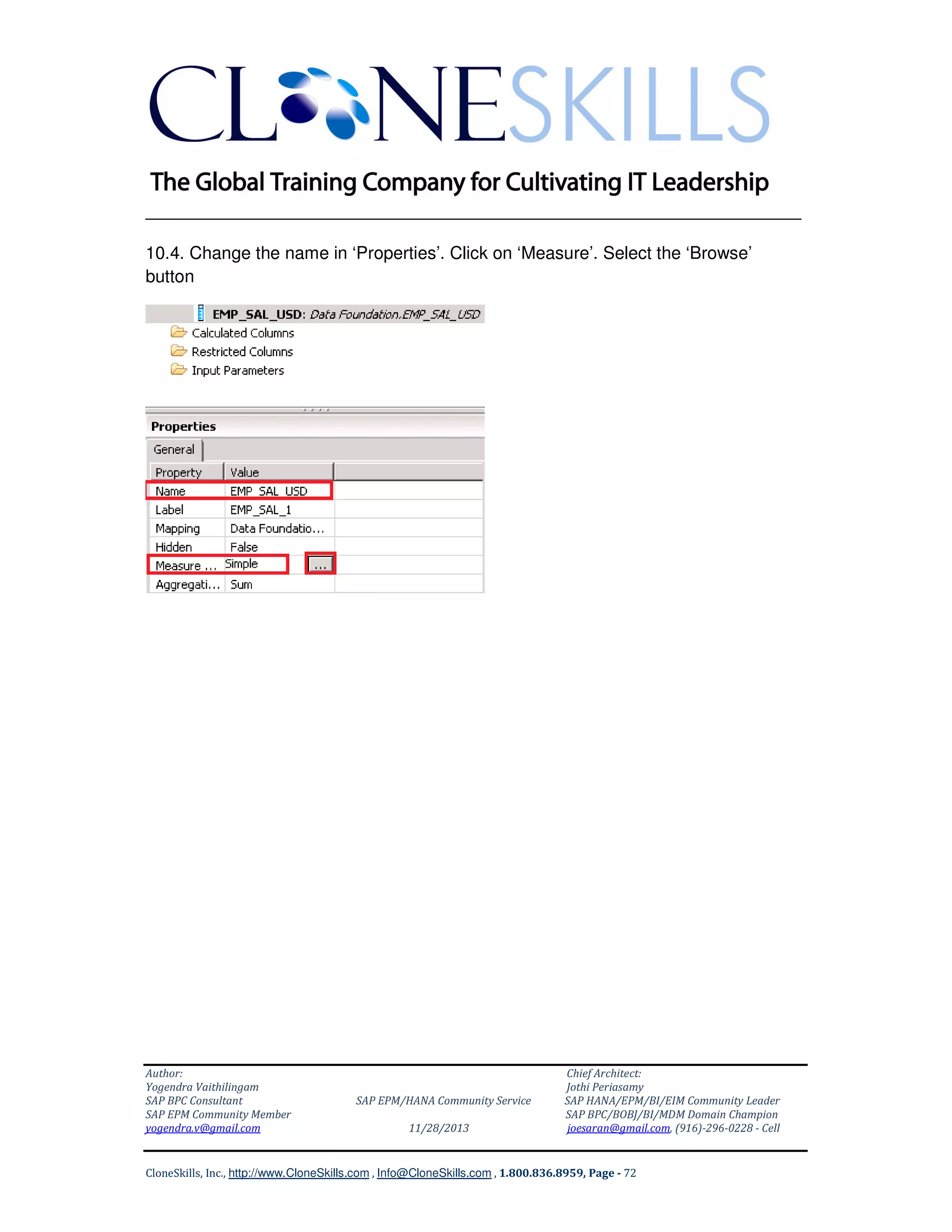 ______________________________________________________________
10.4. Change the name in ‘Properties’. Click on ‘Measure’. Select the ‘Browse’
button

Author:
Yogendra Vaithilingam
SAP BPC Consultant
SAP EPM Community Member
yogendra.v@gmail.com

SAP EPM/HANA Community Service
11/28/2013

Chief Architect:
Jothi Periasamy
SAP HANA/EPM/BI/EIM Community Leader
SAP BPC/BOBJ/BI/MDM Domain Champion
joesaran@gmail.com, (916)-296-0228 - Cell

CloneSkills, Inc., http://www.CloneSkills.com , Info@CloneSkills.com , 1.800.836.8959, Page - 72

 