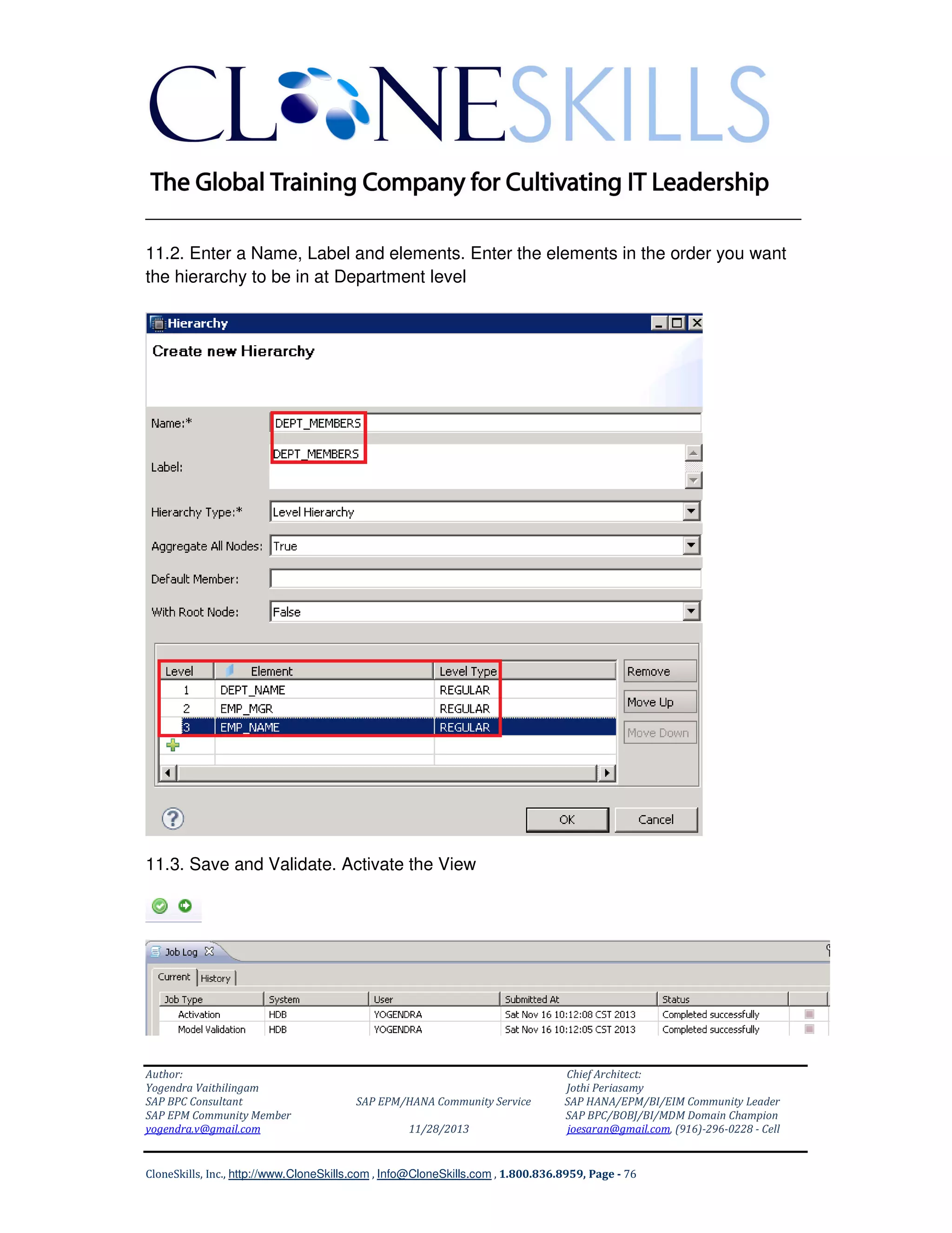 ______________________________________________________________
11.2. Enter a Name, Label and elements. Enter the elements in the order you want
the hierarchy to be in at Department level

11.3. Save and Validate. Activate the View

Author:
Yogendra Vaithilingam
SAP BPC Consultant
SAP EPM Community Member
yogendra.v@gmail.com

SAP EPM/HANA Community Service
11/28/2013

Chief Architect:
Jothi Periasamy
SAP HANA/EPM/BI/EIM Community Leader
SAP BPC/BOBJ/BI/MDM Domain Champion
joesaran@gmail.com, (916)-296-0228 - Cell

CloneSkills, Inc., http://www.CloneSkills.com , Info@CloneSkills.com , 1.800.836.8959, Page - 76

 
