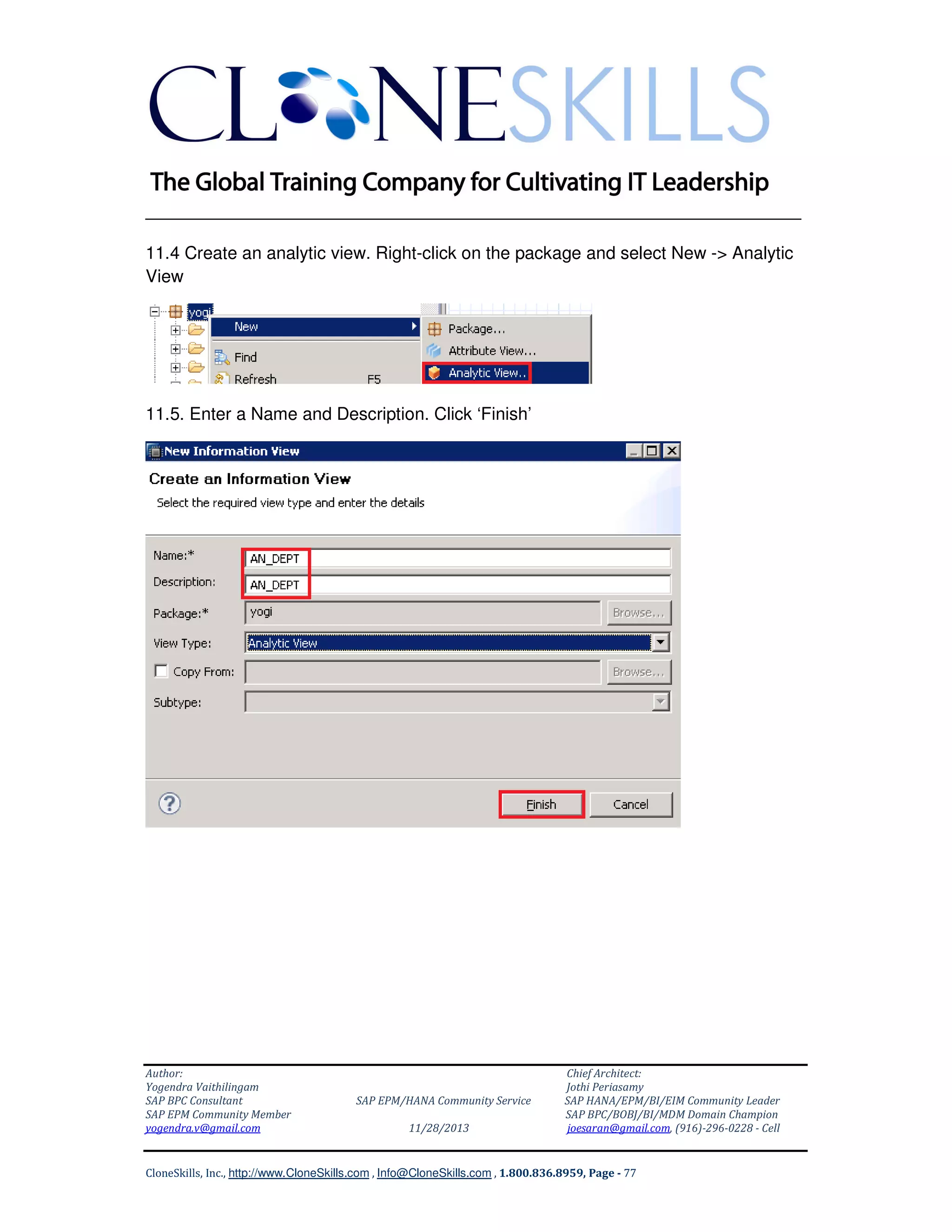 ______________________________________________________________
11.4 Create an analytic view. Right-click on the package and select New -> Analytic
View

11.5. Enter a Name and Description. Click ‘Finish’

Author:
Yogendra Vaithilingam
SAP BPC Consultant
SAP EPM Community Member
yogendra.v@gmail.com

SAP EPM/HANA Community Service
11/28/2013

Chief Architect:
Jothi Periasamy
SAP HANA/EPM/BI/EIM Community Leader
SAP BPC/BOBJ/BI/MDM Domain Champion
joesaran@gmail.com, (916)-296-0228 - Cell

CloneSkills, Inc., http://www.CloneSkills.com , Info@CloneSkills.com , 1.800.836.8959, Page - 77

 