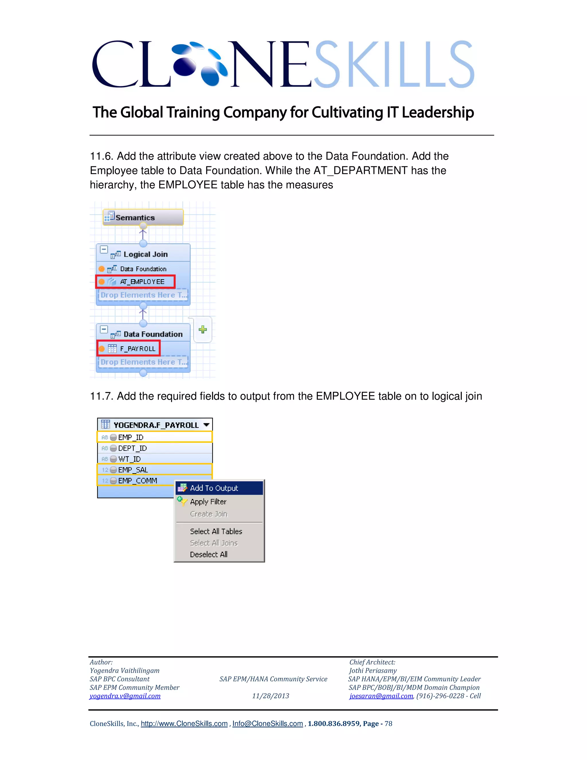 ______________________________________________________________
11.6. Add the attribute view created above to the Data Foundation. Add the
Employee table to Data Foundation. While the AT_DEPARTMENT has the
hierarchy, the EMPLOYEE table has the measures

11.7. Add the required fields to output from the EMPLOYEE table on to logical join

Author:
Yogendra Vaithilingam
SAP BPC Consultant
SAP EPM Community Member
yogendra.v@gmail.com

SAP EPM/HANA Community Service
11/28/2013

Chief Architect:
Jothi Periasamy
SAP HANA/EPM/BI/EIM Community Leader
SAP BPC/BOBJ/BI/MDM Domain Champion
joesaran@gmail.com, (916)-296-0228 - Cell

CloneSkills, Inc., http://www.CloneSkills.com , Info@CloneSkills.com , 1.800.836.8959, Page - 78

 