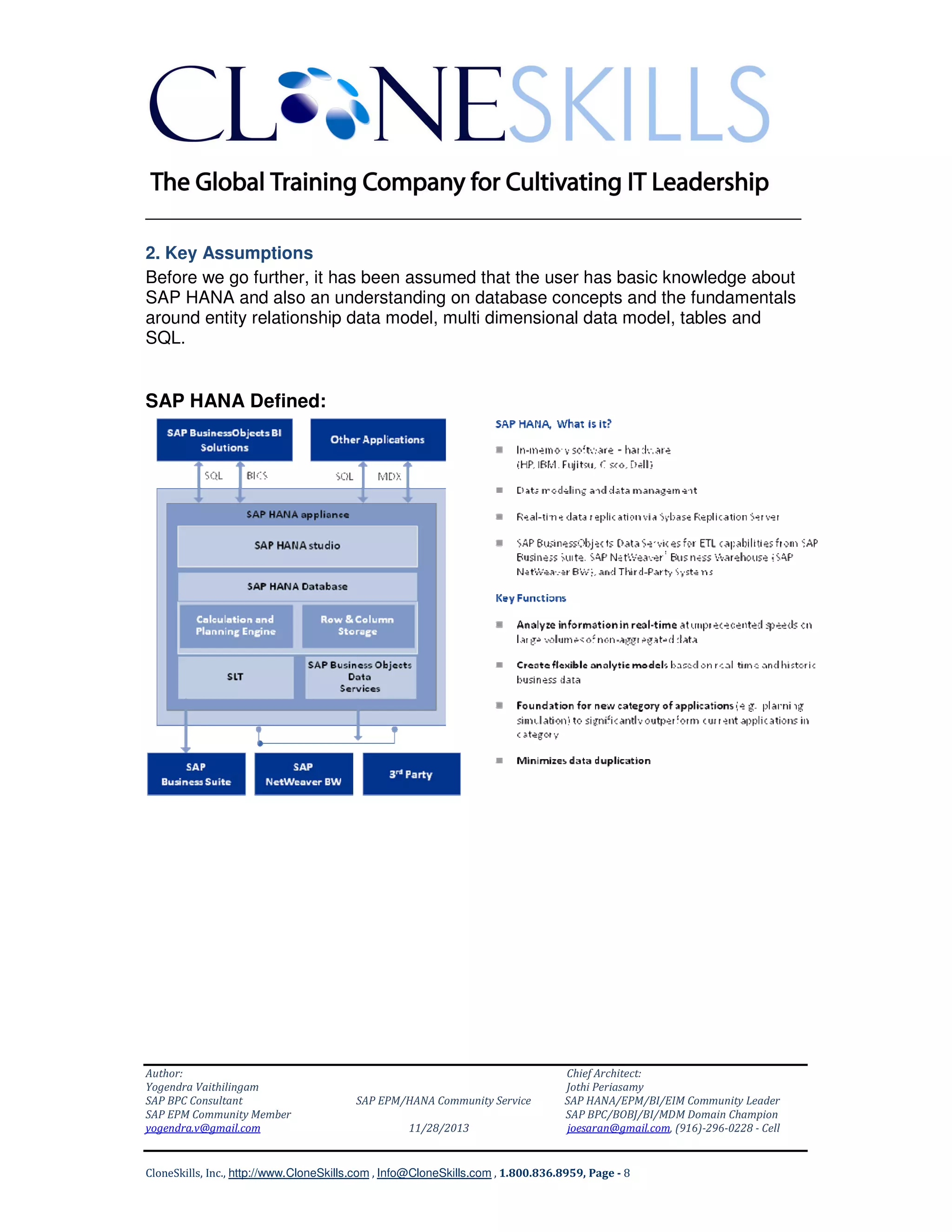______________________________________________________________
2. Key Assumptions
Before we go further, it has been assumed that the user has basic knowledge about
SAP HANA and also an understanding on database concepts and the fundamentals
around entity relationship data model, multi dimensional data model, tables and
SQL.

SAP HANA Defined:

Author:
Yogendra Vaithilingam
SAP BPC Consultant
SAP EPM Community Member
yogendra.v@gmail.com

SAP EPM/HANA Community Service
11/28/2013

Chief Architect:
Jothi Periasamy
SAP HANA/EPM/BI/EIM Community Leader
SAP BPC/BOBJ/BI/MDM Domain Champion
joesaran@gmail.com, (916)-296-0228 - Cell

CloneSkills, Inc., http://www.CloneSkills.com , Info@CloneSkills.com , 1.800.836.8959, Page - 8

 