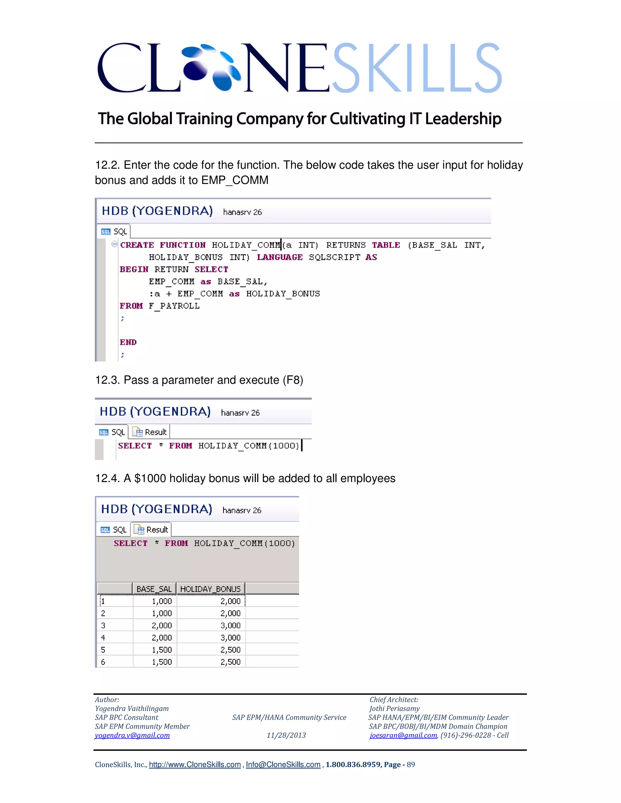 ______________________________________________________________
12.2. Enter the code for the function. The below code takes the user input for holiday
bonus and adds it to EMP_COMM

12.3. Pass a parameter and execute (F8)

12.4. A $1000 holiday bonus will be added to all employees

Author:
Yogendra Vaithilingam
SAP BPC Consultant
SAP EPM Community Member
yogendra.v@gmail.com

SAP EPM/HANA Community Service
11/28/2013

Chief Architect:
Jothi Periasamy
SAP HANA/EPM/BI/EIM Community Leader
SAP BPC/BOBJ/BI/MDM Domain Champion
joesaran@gmail.com, (916)-296-0228 - Cell

CloneSkills, Inc., http://www.CloneSkills.com , Info@CloneSkills.com , 1.800.836.8959, Page - 89

 
