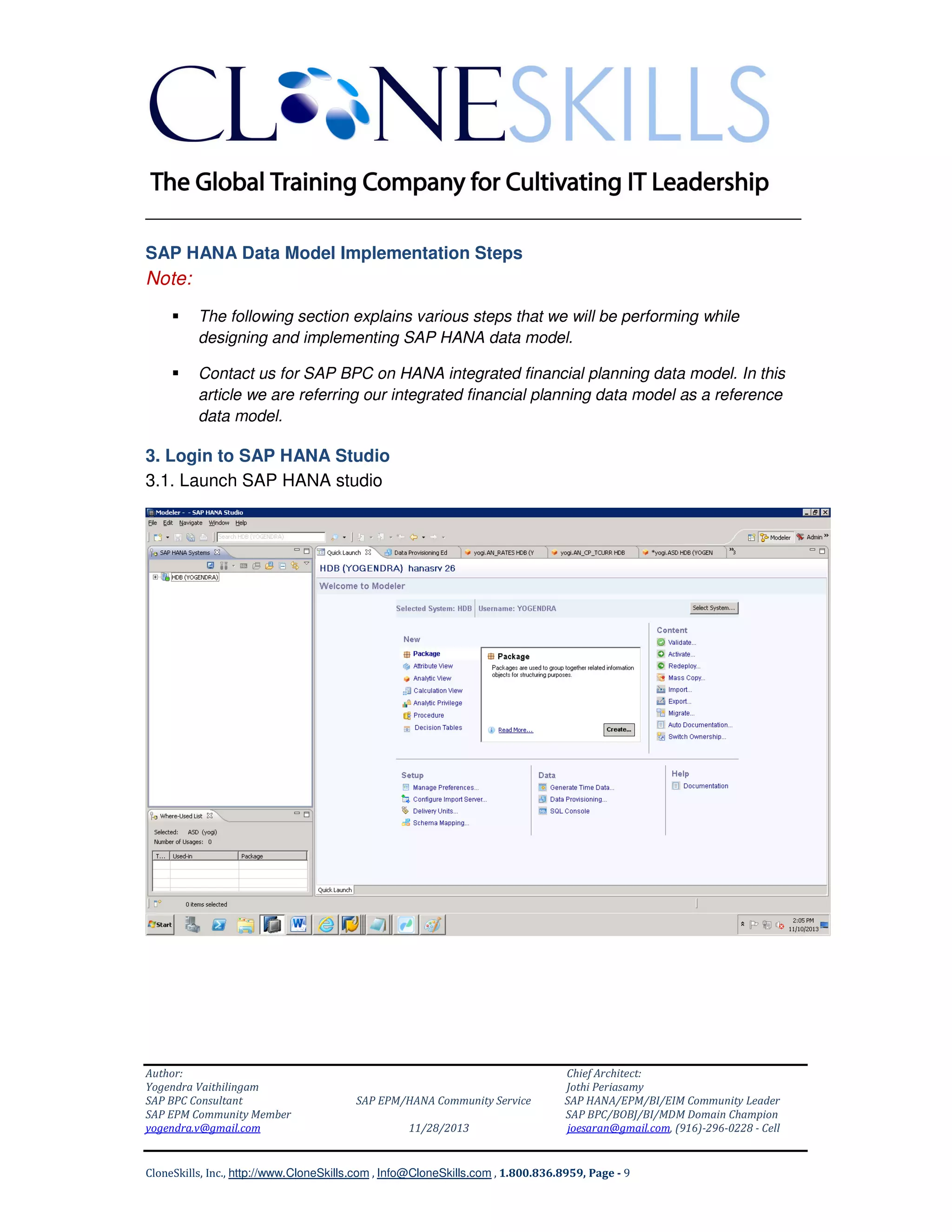 ______________________________________________________________
SAP HANA Data Model Implementation Steps

Note:
The following section explains various steps that we will be performing while
designing and implementing SAP HANA data model.
Contact us for SAP BPC on HANA integrated financial planning data model. In this
article we are referring our integrated financial planning data model as a reference
data model.

3. Login to SAP HANA Studio
3.1. Launch SAP HANA studio

Author:
Yogendra Vaithilingam
SAP BPC Consultant
SAP EPM Community Member
yogendra.v@gmail.com

SAP EPM/HANA Community Service
11/28/2013

Chief Architect:
Jothi Periasamy
SAP HANA/EPM/BI/EIM Community Leader
SAP BPC/BOBJ/BI/MDM Domain Champion
joesaran@gmail.com, (916)-296-0228 - Cell

CloneSkills, Inc., http://www.CloneSkills.com , Info@CloneSkills.com , 1.800.836.8959, Page - 9

 
