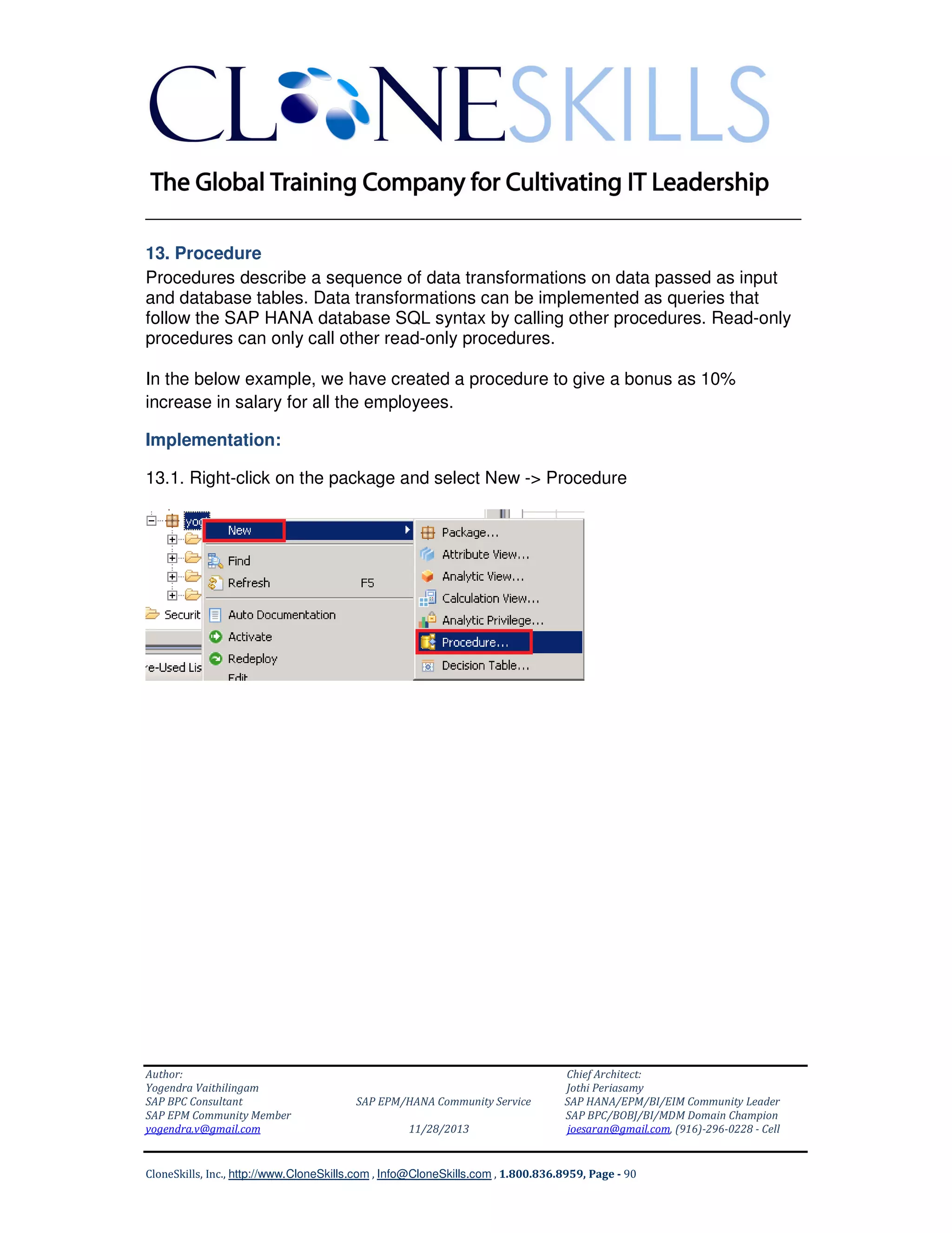 ______________________________________________________________
13. Procedure
Procedures describe a sequence of data transformations on data passed as input
and database tables. Data transformations can be implemented as queries that
follow the SAP HANA database SQL syntax by calling other procedures. Read-only
procedures can only call other read-only procedures.
In the below example, we have created a procedure to give a bonus as 10%
increase in salary for all the employees.
Implementation:
13.1. Right-click on the package and select New -> Procedure

Author:
Yogendra Vaithilingam
SAP BPC Consultant
SAP EPM Community Member
yogendra.v@gmail.com

SAP EPM/HANA Community Service
11/28/2013

Chief Architect:
Jothi Periasamy
SAP HANA/EPM/BI/EIM Community Leader
SAP BPC/BOBJ/BI/MDM Domain Champion
joesaran@gmail.com, (916)-296-0228 - Cell

CloneSkills, Inc., http://www.CloneSkills.com , Info@CloneSkills.com , 1.800.836.8959, Page - 90

 