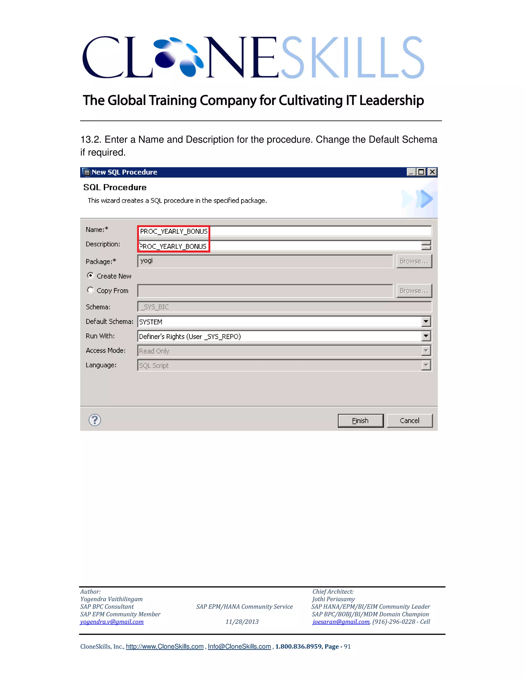 ______________________________________________________________
13.2. Enter a Name and Description for the procedure. Change the Default Schema
if required.

Author:
Yogendra Vaithilingam
SAP BPC Consultant
SAP EPM Community Member
yogendra.v@gmail.com

SAP EPM/HANA Community Service
11/28/2013

Chief Architect:
Jothi Periasamy
SAP HANA/EPM/BI/EIM Community Leader
SAP BPC/BOBJ/BI/MDM Domain Champion
joesaran@gmail.com, (916)-296-0228 - Cell

CloneSkills, Inc., http://www.CloneSkills.com , Info@CloneSkills.com , 1.800.836.8959, Page - 91

 